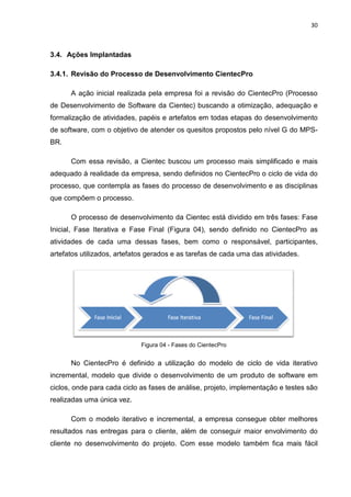 30



3.4. Ações Implantadas

3.4.1. Revisão do Processo de Desenvolvimento CientecPro

      A ação inicial realizada pela empresa foi a revisão do CientecPro (Processo
de Desenvolvimento de Software da Cientec) buscando a otimização, adequação e
formalização de atividades, papéis e artefatos em todas etapas do desenvolvimento
de software, com o objetivo de atender os quesitos propostos pelo nível G do MPS-
BR.

      Com essa revisão, a Cientec buscou um processo mais simplificado e mais
adequado à realidade da empresa, sendo definidos no CientecPro o ciclo de vida do
processo, que contempla as fases do processo de desenvolvimento e as disciplinas
que compõem o processo.

      O processo de desenvolvimento da Cientec está dividido em três fases: Fase
Inicial, Fase Iterativa e Fase Final (Figura 04), sendo definido no CientecPro as
atividades de cada uma dessas fases, bem como o responsável, participantes,
artefatos utilizados, artefatos gerados e as tarefas de cada uma das atividades.




                             Figura 04 - Fases do CientecPro


      No CientecPro é definido a utilização do modelo de ciclo de vida iterativo
incremental, modelo que divide o desenvolvimento de um produto de software em
ciclos, onde para cada ciclo as fases de análise, projeto, implementação e testes são
realizadas uma única vez.

      Com o modelo iterativo e incremental, a empresa consegue obter melhores
resultados nas entregas para o cliente, além de conseguir maior envolvimento do
cliente no desenvolvimento do projeto. Com esse modelo também fica mais fácil
 