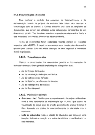 35



3.4.2. Documentações e Controles

      Para melhorar o controle dos processos de desenvolvimento e da
documentação interna de projetos da empresa, bem como para melhorar a
comunicação com os clientes, a Cientec elaborou uma série de templates de
documentos, que devem ser utilizados pelos colaborados participantes de um
determinado projeto. Tais templates orientam a geração de documentos desde a
fase inicial até a fase final do processo de desenvolvimento.

      Todos os documentos foram elaborados visando atender os requisitos
propostos pelo MR-MPS. A seguir é apresentada uma relação dos documentos
gerados pela Cientec, com uma breve descrição de seus objetivos e finalidades
dentro do processo.

      3.4.2.1. Templates para atas

      Visando à padronização dos documentos gerados e documentação de
reuniões e entregas, foram gerados templates para as seguintes atas:

      • Ata de Entrega da Iteração;
      • Ata de Inicialização do Projeto na Fábrica;
      • Ata de Mobilização da Iteração;
      • Ata de Relatório para Diretoria da Iteração;
      • Ata de Retrospectiva da Iteração;
      • Ata de Reunião geral.


      3.4.2.2. Planilhas de controle
      • Burndown chart: Planilha para acompanhamento de projeto, o Burndown
         chart é uma ferramenta da metodologia ágil SCRUM que auxilia na
         visualização do status atual do projeto, possibilitando analisar Esforço X
         Dias, traçando um gráfico de acompanhamento do planejado com o
         executado.
      • Lista de Atividades: Lista a relação de atividades que compõem uma
         iteração, definindo a duração e o status da atividade como Realizado ou
         Não Realizado.
 
