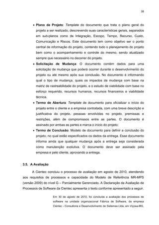 38



      • Plano de Projeto: Template do documento que trata o plano geral do
        projeto a ser realizado, descrevendo suas características gerais, separados
        em sub-planos como de Integração, Escopo, Tempo, Recurso, Custo,
        Comunicação e Riscos. Este documento tem como objetivo ser o ponto
        central de informação do projeto, contendo todo o planejamento do projeto
        bem como o acompanhamento e controle do mesmo, sendo atualizado
        sempre que necessário no decorrer do projeto.
      • Solicitação de Mudança: O documento contém dados para uma
        solicitação de mudança que poderá ocorrer durante o desenvolvimento do
        projeto ou até mesmo após sua conclusão. No documento é informando
        qual o tipo de mudança, quais os impactos da mudança com base na
        matriz de rastreabilidade do projeto, e o estudo de viabilidade com base no
        esforço requerido, recursos humanos, recursos financeiros e viabilidade
        técnica.
      • Termo de Abertura: Template de documento para oficializar o início do
        projeto entre o cliente e a empresa contratada, com uma breve descrição e
        justificativa do projeto, pessoas envolvidas no projeto, premissas e
        restrições, além de compromissos entre as partes. O documento é
        assinado por ambas as partes e marca o início do projeto.
      • Termo de Conclusão: Modelo de documento para definir a conclusão do
        projeto, no qual estão especificados os dados da entrega. Esse documento
        informa ainda que qualquer mudança após a entrega seja considerada
        como manutenção evolutiva. O documento deve ser assinado pela
        empresa e pelo cliente, aprovando a entrega.


3.5. A Avaliação

      A Cientec concluiu o processo de avaliação em agosto de 2010, atendendo
aos requisitos de processos e capacidade do Modelo de Referência MR-MPS
(versão 2009) do nível G – Parcialmente Gerenciado. A Declaração da Avaliação de
Processos de Software da Cientec apresenta o texto conforme apresentado a seguir.

                    Em 30 de agosto de 2010, foi concluída a avaliação dos processos de
                    software na unidade organizacional Fábrica de Software, da empresa
                    Cientec - Consultoria e Desenvolvimento de Sistemas Ltda, em Viçosa-MG,
 