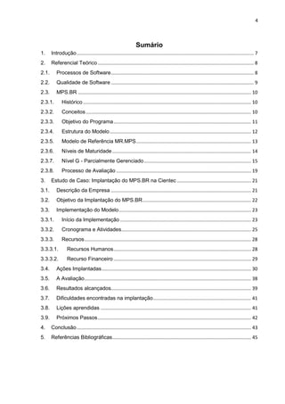 4



                                                                   Sumário
1.     Introdução ...................................................................................................................................... 7
2.     Referencial Teórico ...................................................................................................................... 8
2.1.      Processos de Software ............................................................................................................ 8
2.2.      Qualidade de Software ............................................................................................................ 9
2.3.      MPS.BR ................................................................................................................................... 10
2.3.1.        Histórico ............................................................................................................................... 10
2.3.2.        Conceitos ............................................................................................................................. 10
2.3.3.        Objetivo do Programa ........................................................................................................ 11
2.3.4.        Estrutura do Modelo ........................................................................................................... 12
2.3.5.        Modelo de Referência MR.MPS ....................................................................................... 13
2.3.6.        Níveis de Maturidade ......................................................................................................... 14
2.3.7.        Nível G - Parcialmente Gerenciado ................................................................................. 15
2.3.8.        Processo de Avaliação ...................................................................................................... 19
3.     Estudo de Caso: Implantação do MPS.BR na Cientec ........................................................ 21
3.1.      Descrição da Empresa .......................................................................................................... 21
3.2.      Objetivo da Implantação do MPS.BR .................................................................................. 22
3.3.      Implementação do Modelo .................................................................................................... 23
3.3.1.        Início da Implementação ................................................................................................... 23
3.3.2.        Cronograma e Atividades .................................................................................................. 25
3.3.3.        Recursos .............................................................................................................................. 28
3.3.3.1.          Recursos Humanos ........................................................................................................ 28
3.3.3.2.          Recurso Financeiro ........................................................................................................ 29
3.4.      Ações Implantadas ................................................................................................................. 30
3.5.      A Avaliação .............................................................................................................................. 38
3.6.      Resultados alcançados.......................................................................................................... 39
3.7.      Dificuldades encontradas na implantação .......................................................................... 41
3.8.      Lições aprendidas .................................................................................................................. 41
3.9.      Próximos Passos .................................................................................................................... 42
4.     Conclusão .................................................................................................................................... 43
5.     Referências Bibliográficas ......................................................................................................... 45
 