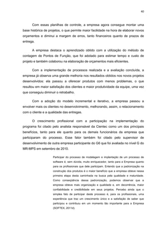 40



      Com essas planilhas de controle, a empresa agora consegue montar uma
base histórica de projetos, o que permite maior facilidade na hora de elaborar novos
orçamentos e diminui a margem de erros, tanto financeiros quanto de prazos de
entrega.

      A empresa destaca o aprendizado obtido com a utilização do método de
contagem de Pontos de Função, que foi adotado para estimar tempo e custo de
projeto e também colaborou na elaboração de orçamentos mais eficientes.

      Com a implementação de processos realizada e a avaliação concluída, a
empresa já observa uma grande melhoria nos resultados obtidos nos novos projetos
desenvolvidos: ela passou a oferecer produtos com menos problemas, o que
resultou em maior satisfação dos clientes e maior produtividade da equipe, uma vez
que conseguiu diminuir o retrabalho.

      Com a adoção do modelo incremental e iterativo, a empresa passou a
envolver mais os clientes no desenvolvimento, melhorando, assim, o relacionamento
com o cliente e a qualidade das entregas.

      O crescimento profissional com a participação na implementação do
programa foi citado pelo analista responsável da Cientec como um dos principais
benefícios, tanto para ele quanto para os demais funcionários da empresa que
participaram do processo. Esse fator também foi citado pelo supervisor de
desenvolvimento de outra empresa participante do G6 que foi avaliada no nível G do
MR-MPS em setembro de 2010.

                     Participar do processo de modelagem e implantação de um processo de
                     software é, sem dúvida, muito enriquecedor, tanto para a Empresa quanto
                     para os profissionais que dele participam. Entendo que a padronização na
                     construção dos produtos é o maior benefício que a empresa obteve nessa
                     primeira etapa desta caminhada na busca pela qualidade e maturidade.
                     Como conseqüência dessa padronização, podemos observar que a
                     empresa obteve mais organização e qualidade e, em decorrência, maior
                     confiabilidade e credibilidade em seus projetos. Percebo ainda que o
                     simples fato de participar deste processo é, para os profissionais, uma
                     experiência que traz um crescimento único e a satisfação de saber que
                     participou e contribuiu em um momento tão importante para a Empresa
                     (SOFTEX, 2011d).
 