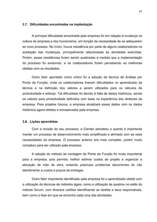 41



3.7. Dificuldades encontradas na implantação


      A principal dificuldade encontrada pela empresa foi em relação à mudança na
cultura da empresa e dos funcionários, em função da necessidade de se adequarem
ao novo processo. No início, houve resistência por parte de alguns colaboradores na
aceitação das mudanças, principalmente relacionadas às atividades exercidas.
Porém, essas resistências foram sendo quebradas à medida que a implementação
do processo foi evoluindo, e os colaboradores foram percebendo as melhorias
obtidas com os resultados.

      Outro fator apontado como crítico foi a adoção da técnica de Análise por
Ponto de Função, onde os colaboradores tiveram dificuldades no aprendizado da
técnica e na definição dos valores a serem utilizados para os cálculos de
produtividade e esforço. Tal dificuldade foi devido à falta de dados históricos, sendo
os valores para produtividade definidos com base na experiência dos diretores da
empresa. Para projetos futuros, a empresa atualizará esses dados com os dados
históricos agora obtidos e armazenados pela empresa.


3.8. Lições aprendidas

      Com a revisão do seu processo, a Cientec percebeu o quanto é importante
manter um processo de desenvolvimento mais simplificado e alinhado com as reais
necessidades da empresa. O processo anterior era mais completo, porém muito
complexo para ser utilizado pela empresa.

      A adoção do método de contagem de Ponto de Função foi muito importante
para a empresa, pois permitiu melhor estimar custos de projeto e organizar a
alocação de mão de obra, evitando possíveis problemas decorrentes do não
atendimento a custos e prazos de entregas.

      Outro fator importante identificado pela empresa foi o aprendizado obtido com
a utilização de técnicas de métodos ágeis, como a utilização de quadros no estilo do
método Scrum, com diversos cartões identificando as tarefas e seus responsáveis,
bem como a fase em que se encontra cada uma das atividades.
 