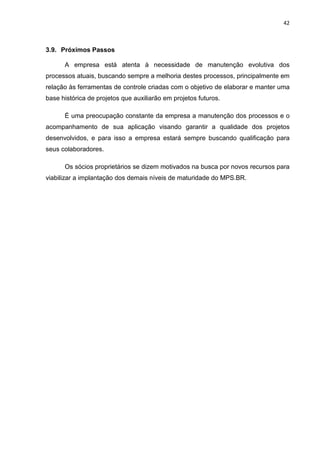 42



3.9. Próximos Passos

      A empresa está atenta à necessidade de manutenção evolutiva dos
processos atuais, buscando sempre a melhoria destes processos, principalmente em
relação às ferramentas de controle criadas com o objetivo de elaborar e manter uma
base histórica de projetos que auxiliarão em projetos futuros.

      É uma preocupação constante da empresa a manutenção dos processos e o
acompanhamento de sua aplicação visando garantir a qualidade dos projetos
desenvolvidos, e para isso a empresa estará sempre buscando qualificação para
seus colaboradores.

      Os sócios proprietários se dizem motivados na busca por novos recursos para
viabilizar a implantação dos demais níveis de maturidade do MPS.BR.
 