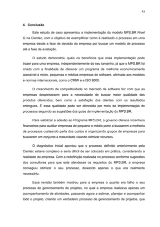 43



4. Conclusão

      Este estudo de caso apresentou a implementação do modelo MPS.BR Nível
G na Cientec, com o objetivo de exemplificar como é realizado o processo em uma
empresa desde a fase de decisão da empresa por buscar um modelo de processo
até a fase de avaliação.

      O estudo demonstrou quais os benefícios que essa implementação pode
trazer para uma empresa, independentemente do seu tamanho, já que o MPS.BR foi
criado com a finalidade de oferecer um programa de melhoria economicamente
acessível à micro, pequenas e médias empresas de software, alinhado aos modelos
e normas internacionais, como o CMMI e a ISO 9000.

      O crescimento da competitividade no mercado de software fez com que as
empresas despertassem para a necessidade de buscar maior qualidade dos
produtos oferecidos, bem como a satisfação dos clientes com os resultados
entregues. E essa qualidade pode ser oferecida por meio da implementação de
processos seguindo as sugestões dos guias de implementação do MPS.BR.

      Para viabilizar a adesão ao Programa MPS.BR, o governo oferece incentivos
financeiros para auxiliar empresas de pequeno e médio porte a buscarem a melhoria
de processos custeando parte dos custos e organizando grupos de empresas para
buscarem em conjunto a maturidade visando otimizar recursos.

      O diagnóstico inicial apontou que o processo definido anteriormente pela
Cientec estava complexo e seria difícil de ser colocado em prática, considerando a
realidade da empresa. Com a redefinição realizada no processo conforme sugestões
dos consultores para que este atendesse os requisitos do MPS.BR, a empresa
conseguiu otimizar o seu processo, deixando apenas o que era realmente
necessário.

      Essa revisão também mostrou para a empresa o quanto era falho o seu
processo de gerenciamento de projetos, no qual a empresa realizava apenas um
acompanhamento de atividades, passando agora a estimar, planejar e acompanhar
todo o projeto, criando um verdadeiro processo de gerenciamento de projetos, que
 