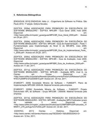 45



5. Referências Bibliográficas


[ENGHOLM, 2010] ENGHOLM, Hélio Jr. - Engenharia de Software na Prática. São
Paulo 2010. 1ª edição. Editora Novatec.

[SOFTEX, 2009a] ASSOCIAÇÃO PARA PROMOÇÃO DA EXECELÊNCIA DO
SOFTWARE BRASILEIRO - SOFTEX. MPS.BR - Guia Geral: 2009, maio 2009.
Disponível                                                               em:
<http://www.softex.br/mpsbr/_guias/guias/MPS.BR_Guia_Geral_2009.pdf>. Acesso
em 29 jan. 2011.

[SOFTEX, 2009b] ASSOCIAÇÃO PARA PROMOÇÃO DA EXECELÊNCIA DO
SOFTWARE BRASILEIRO - SOFTEX. MPS.BR - Guia de Implementação – Parte 1:
Fundamentação para Implementação do Nível G do MR-MPS, maio 2009.
Disponível                                                               em:
<http://www.softex.br/mpsbr/_guias/guias/MPS.BR_Guia_de_Implementacao_Parte_
1_2009.pdf>. Acesso em 29 jan. 2011.

[SOFTEX, 2009c] ASSOCIAÇÃO PARA PROMOÇÃO DA EXECELÊNCIA DO
SOFTWARE BRASILEIRO - SOFTEX. MPS.BR - Guia de Avaliação, maio 2009.
Disponível                                                                em:
<http://www.softex.br/mpsbr/_guias/guias/MPSBR_Guia_de_Avaliacao_2009.pdf>.
Acesso em 11 abr. 2011.

[SOFTEX, 2011a] ASSOCIAÇÃO PARA PROMOÇÃO DA EXECELÊNCIA DO
SOFTWARE BRASILEIRO - SOFTEX. MPS.BR - Avaliação MPS, nível G, na
Cientec              em              Viçosa.           Disponível        em:
<http://www.softex.br/portal/softexweb/uploadDocuments/Press%20Release%20CIE
NTEC%20MPS-G%20300810.pdf> Acesso em: 28 mai. 2011.

[FUMSOFT, 2009] Sociedade Mineira de Software – FUMSOFT. Plano de
Implementação MPS.BR/ 2009-06. Material fornecido pela empresa.

[FUMSOFT, 2009b] Sociedade Mineira de Software - FUMSOFT. Projeto
Estruturador APL de Software - Grupo MPS.BR - 2009/06. Material fornecido pela
empresa.

[SOFTEX, 2011b] ASSOCIAÇÃO PARA PROMOÇÃO DA EXECELÊNCIA DO
SOFTWARE BRASILEIRO - SOFTEX. MPS.BR - Avaliações MPS Publicadas (prazo
de          validade:          3          anos).        Disponível      em:
<http://www.softex.br/mpsbr/_avaliacoes/2Avaliacoes%20MPSBR%20Publicadas_31
MAR11_279_portugu%C3%AAs.pdf> Acesso em: 22 abr. 2011.

[CIENTEC,        2011]       Cientec       -    Histórico. Disponível     em:
<http://www.cientec.net/cientec/Historico.asp?SESSAO=1&SUBSESSAO=2>
Acesso em: 12 fev. 2011.
 