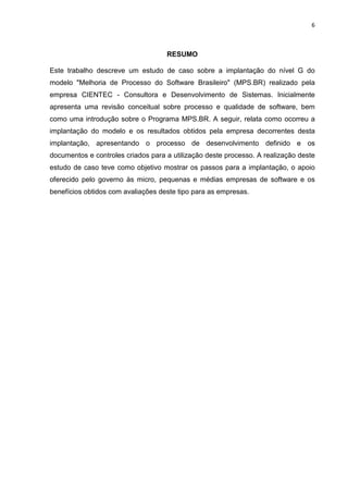 6



                                    RESUMO

Este trabalho descreve um estudo de caso sobre a implantação do nível G do
modelo "Melhoria de Processo do Software Brasileiro" (MPS.BR) realizado pela
empresa CIENTEC - Consultora e Desenvolvimento de Sistemas. Inicialmente
apresenta uma revisão conceitual sobre processo e qualidade de software, bem
como uma introdução sobre o Programa MPS.BR. A seguir, relata como ocorreu a
implantação do modelo e os resultados obtidos pela empresa decorrentes desta
implantação, apresentando o processo de desenvolvimento definido e os
documentos e controles criados para a utilização deste processo. A realização deste
estudo de caso teve como objetivo mostrar os passos para a implantação, o apoio
oferecido pelo governo às micro, pequenas e médias empresas de software e os
benefícios obtidos com avaliações deste tipo para as empresas.
 