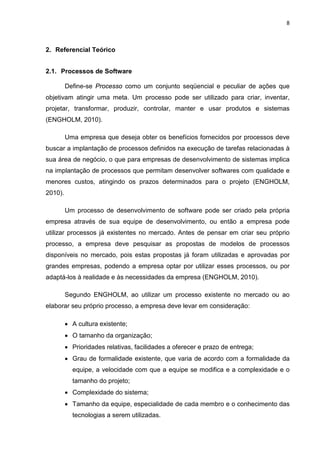 8



2. Referencial Teórico


2.1. Processos de Software

         Define-se Processo como um conjunto seqüencial e peculiar de ações que
objetivam atingir uma meta. Um processo pode ser utilizado para criar, inventar,
projetar, transformar, produzir, controlar, manter e usar produtos e sistemas
(ENGHOLM, 2010).

         Uma empresa que deseja obter os benefícios fornecidos por processos deve
buscar a implantação de processos definidos na execução de tarefas relacionadas à
sua área de negócio, o que para empresas de desenvolvimento de sistemas implica
na implantação de processos que permitam desenvolver softwares com qualidade e
menores custos, atingindo os prazos determinados para o projeto (ENGHOLM,
2010).

         Um processo de desenvolvimento de software pode ser criado pela própria
empresa através de sua equipe de desenvolvimento, ou então a empresa pode
utilizar processos já existentes no mercado. Antes de pensar em criar seu próprio
processo, a empresa deve pesquisar as propostas de modelos de processos
disponíveis no mercado, pois estas propostas já foram utilizadas e aprovadas por
grandes empresas, podendo a empresa optar por utilizar esses processos, ou por
adaptá-los à realidade e às necessidades da empresa (ENGHOLM, 2010).

         Segundo ENGHOLM, ao utilizar um processo existente no mercado ou ao
elaborar seu próprio processo, a empresa deve levar em consideração:

         • A cultura existente;
         • O tamanho da organização;
         • Prioridades relativas, facilidades a oferecer e prazo de entrega;
         • Grau de formalidade existente, que varia de acordo com a formalidade da
           equipe, a velocidade com que a equipe se modifica e a complexidade e o
           tamanho do projeto;
         • Complexidade do sistema;
         • Tamanho da equipe, especialidade de cada membro e o conhecimento das
           tecnologias a serem utilizadas.
 