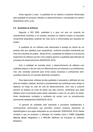 9



       Ainda segundo o autor, “a qualidade de um sistema é bastante influenciada
pela qualidade do processo utilizado no desenvolvimento e manutenção do mesmo”
(ENGHOLM, 2010, p.45).


2.2. Qualidade de Software

       Segundo a ISO 9000, qualidade é o grau em que um conjunto de
características inerentes a um produto, processo ou sistema cumpre os requisitos
inicialmente estipulados, podendo ser visto como a conformidade aos requisitos do
projeto.

       A qualidade de um software está relacionada à entrega ao cliente de um
produto final que satisfaça suas expectativas, conforme acordado inicialmente por
meio dos requisitos do projeto. Dessa forma, a qualidade de software é uma área da
engenharia de software que tem como objetivo garantir a qualidade pela definição de
processos de desenvolvimento (ENGHOLM, 2010).

       Com a realidade do mercado atual, o desenvolvimento de software com
qualidade passou a não ser mais um diferencial para as empresas e os profissionais,
mas uma condição essencial para tornar essas empresas e profissionais bem-
sucedidos diante de um mercado altamente competitivo.

       Para desenvolver software de alta qualidade é necessária a definição de uma
série de modelos, padrões, técnicas e procedimentos que contribuam para atingir os
objetivos ao longo do ciclo de vida de desenvolvimento. Com isso é possível
prevenir os defeitos ao invés de deixar que eles ocorram, certificando que estes
defeitos foram encontrados pelos testes realizados a partir de um plano de testes,
foram devidamente corrigidos e auditados de acordo com os procedimentos
previamente estabelecidos (ENGHOLM, 2010).

       “A garantia da qualidade está associada a processos estabelecidos e
continuamente aprimorados que permitem produzir produtos atendendo as
especificações e que sejam adequados ao uso esperado” (ENGHOLM, 2010). Nesse
contexto é que se encaixam a utilização de modelos como o CMMI (Capability
Maturity Model Integration) e o MPS.BR (Melhoria de Processo do Software
Brasileiro).
 