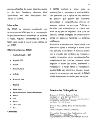 10


As especificações de papeis descrita a acima                  O    BRMS         melhora       a    forma     como     as
foi       do      livro     Developing     Business    Rule   organizações a gerenciam a complexidade.
Applications              with     IBM   WebSphere     ILOG   Eles permitem que a lógica de uma empresa
JRules V7.0(2009).                                            de    decisão       que      podem       ser   facilmente
                                                              gerenciadas e compartilhadas através de
Integrações                                                   qualquer sistema na empresa. Políticas e

Os        BRMS se                integram geralmente    com   decisões são automatizadas e colocar nas

ferramentas de BPM que faz a orquestração                     mãos de equipes de negócios, onde pode ser

de processos o BRMS faz serviço de decisões                   alterada, testada e lançada em uma fração do

e regras. Algumas ferramentas de BPM já                       tempo de decisões humanas ou sistemas

fazer suas regras e inserir essas regras em                   codificados.

um BRMS.                                                      Administrar a complexidade destes dias é uma
                                                              adaptação rápida à mudança e sobre como
Diferentes sistemas BRMS                                      lidar com alta inconstância. A mudança ocorre
                                                              com a evolução das condições de mercado, o
      •    ILOG JRULES – IBM
                                                              cenário competitivo, novas regulamentações,
      •    HyperRETE                                          procedimentos ou políticas, objetivos novos
                                                              negócios e assim por diante. Entretanto, a
      •    RuleML
                                                              variabilidade é maior, tomar a variabilidade
      •    PegaRULES
                                                              representada por diferentes clientes, locais,
                                                              produtos ou processos, por exemplo. A BRMS
      •    InRule
                                                              lida facilmente com as mudanças e variações.
      •    RuleLab.Net

      •    NxBRE

      •    Visual Rules
                                                              Referências Bibliográficas
      •    Esker DeliveryWare Business Rules Engine
      •    CLIPS                                              Graham, I. (2006a) Business Rules
                                                              Management and Service Oriented
      •    Jess                                               Architecture A Patt ern Lan g u a g e , John Wiley   & Sons
                                                              Ltd, The Atrium, Southern Gate, Chichester,
      •    Drools                                             West Sussex PO19 8SQ, England

      •    JBoss Rules
                                                              Browne, Paul. (2009) JBoss Drools Business
      •    Soar.                                              Rules
                                                              Editora Copyright © 2009 Packt Publishing
Conclusão
                                                              Developing Business Rule Applications with
                                                              IBM WebSphere ILOG JRules V7.0
                                                              Copyright IBM Corporation 1987, 2009. All Rights Reserved.
 