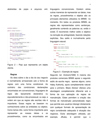 4


abstraídas        de    pojos    e    arquivos       xml.   linguagens   convencionais.      Existem    várias
                                                            outras maneiras de representar as ideias, mas
                                                            as regras, procedimentos e objetos são os
                                                            principais elementos utilizados no BRMS no
                                                            momento. Em todos os produtos BRMS, as
                                                            regras são representadas como sentenças,
                                                            geralmente contendo as palavras se, então e
                                                            existe. É recomendo melhor estilo e objetivo
                                                            na remoção de ambigüidade, fazendo relações
                                                            explícitas. Seu estilo é incrivelmente perto
                                                            linguagem natural.




Figura 2 – Pojo que representa um objeto
cliente.
                                                               Figura 3 – Exemplo de regras
   Regras                                                   Segundo Ian Graham(1988) A maioria dos
   As ideia sobre o dia a dia do seu negocio                produtos comerciais BRMS apoiar o segundo
é normalmente armazenado sob a forma de                     estilo de escrita regra; apenas alguns, como
regras      com    uma    forma      condicional.     Ao    Haley Authority, apoio completamente natural
contrário     das       condicionais     declarações        para o primeiro. Blaze Advisor oferece uma
encontradas em convencionais, linguagens de                 abordagem completamente diferente sob a
regra      são     tipicamente       declarativa      ou    forma   de   sua     aplicação   de     regras   de
equivalentemente e não-processual, ou seja, a               manutenção. Estes permitem a criação das
ordem em que as regras são escritas não é                   formas de manutenção personalizada regra
importante. Essas regras se baseiam no                      que permite aos usuários interagir diretamente
conhecimento sobre as entidades ou objetos.                 com qualquer formato de apresentação de
Como temos dito, outra forma importante para                regra considerada adequada à situação dos
representar        as    nossas      ideias      e    os    negócios. Outra abordagem utilizada, por
procedimentos, como os encontrados em                       exemplo,     JRules,     é   permitir      que    o
 