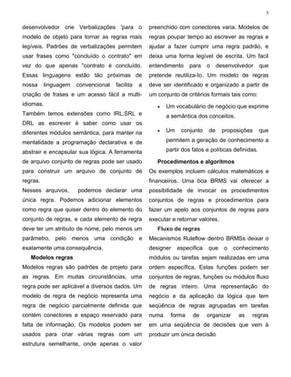 5


desenvolvedor crie Verbalizações 'para o             preenchido com conectores varia. Modelos de
modelo de objeto para tornar as regras mais          regras poupar tempo ao escrever as regras e
legíveis. Padrões de verbalizações permitem          ajudar a fazer cumprir uma regra padrão, e
usar frases como "concluído o contrato" em           deixa uma forma legível de escrita. Um facil
vez do que apenas "contrato é concluído.             entendimento    para     o    desenvolvedor      que
Essas linguagens estão tão próximas de               pretende reutiliza-lo. Um modelo de regras
nossa      linguagem   convencional   facilita   a   deve ser identificado e organizado a partir de
criação de frases e um acesso fácil a multi-         um conjunto de critérios formais tais como:
idiomas.                                                •   Um vocabulário de negócio que exprime
Também temos extensões como IRL,SRL e                       a semântica dos conceitos.
DRL as escrever é saber como usar os
diferentes módulos semântica, para manter na            •   Um    conjunto    de     proposições      que

mentalidade a programação declarativa e de                  permitem a geração de conhecimento a

abstrair e encapsular sua lógica. A ferramenta              partir dos fatos e políticas definidas.

de arquivo conjunto de regras pode ser usado            Procedimentos e algoritmos
para construir um arquivo de conjunto de             Os exemplos incluem cálculos matemáticos e
regras.                                              financeiros. Uma boa BRMS vai oferecer a
Nesses arquivos,       podemos declarar uma          possibilidade de invocar os procedimentos
única regra. Podemos adicionar elementos             conjuntos de regras e procedimentos para
como regra que quiser dentro do elemento do          fazer um apelo aos conjuntos de regras para
conjunto de regras, e cada elemento de regra         executar e retornar valores.
deve ter um atributo de nome, pelo menos um             Fluxo de regras
parâmetro, pelo menos uma condição e                 Mecanismos Ruleflow dentro BRMSs deixar o
exatamente uma consequência.                         designer    especifica   que    o    conhecimento
   Modelos regras                                    módulos ou tarefas sejam realizadas em uma
Modelos regras são padrões de projeto para           ordem específica. Estas funções podem ser
as regras. Em muitas circunstâncias, uma             conjuntos de regras, funções ou módulos fluxo
regra pode ser aplicável a diversos dados. Um        de regras inteiro. Uma representação do
modelo de regra de negócio representa uma            negócio e da aplicação da lógica que tem
regra de negócio parcialmente definida que           seqüência de regras agrupadas em tarefas
contém conectores e espaço reservado para            numa    forma     de     organizar    as   regras
falta de informação. Os modelos podem ser            em uma seqüência de decisões que vem à
usados para criar várias regras com um               produzir um única decisão
estrutura semelhante, onde apenas o valor
 