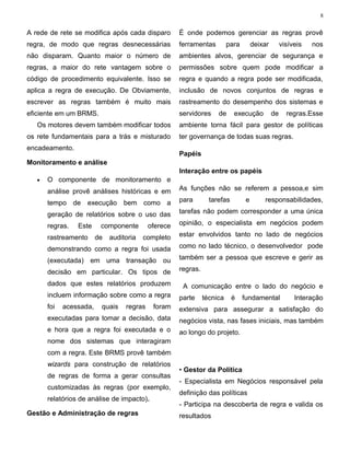 8


A rede de rete se modifica após cada disparo          É onde podemos gerenciar as regras provê
regra, de modo que regras desnecessárias              ferramentas         para        deixar        visíveis   nos
não disparam. Quanto maior o número de                ambientes alvos, gerenciar de segurança e
regras, a maior do rete vantagem sobre o              permissões sobre quem pode modificar a
código de procedimento equivalente. Isso se           regra e quando a regra pode ser modificada,
aplica a regra de execução. De Obviamente,            inclusão de novos conjuntos de regras e
escrever as regras também é muito mais                rastreamento do desempenho dos sistemas e
eficiente em um BRMS.                                 servidores     de     execução           de     regras.Esse
   Os motores devem também modificar todos            ambiente torna fácil para gestor de políticas
os rete fundamentais para a trás e misturado          ter governança de todas suas regras.
encadeamento.
                                                      Papéis
Monitoramento e análise
                                                      Interação entre os papéis
   •   O componente de monitoramento e
       análise provê análises históricas e em         As funções não se referem a pessoa,e sim

       tempo de execução bem como a                   para        tarefas         e       responsabilidades,

       geração de relatórios sobre o uso das          tarefas não podem corresponder a uma única

       regras.   Este     componente        oferece   opinião, o especialista em negócios podem

       rastreamento      de   auditoria   completo    estar envolvidos tanto no lado de negócios

       demonstrando como a regra foi usada            como no lado técnico, o desenvolvedor pode

       (executada) em uma transação ou                também ser a pessoa que escreve e gerir as

       decisão em particular. Os tipos de             regras.

       dados que estes relatórios produzem             A comunicação entre o lado do negócio e
       incluem informação sobre como a regra          parte     técnica     é    fundamental             Interação
       foi   acessada,    quais    regras    foram    extensiva para assegurar a satisfação do
       executadas para tomar a decisão, data          negócios vista, nas fases iniciais, mas também
       e hora que a regra foi executada e o           ao longo do projeto.
       nome dos sistemas que interagiram
       com a regra. Este BRMS provê também
       wizards para construção de relatórios
                                                      • Gestor da Política
       de regras de forma a gerar consultas
                                                      - Especialista em Negócios responsável pela
       customizadas às regras (por exemplo,
                                                      definição das políticas
       relatórios de análise de impacto).
                                                      - Participa na descoberta de regra e valida os
Gestão e Administração de regras                      resultados
 