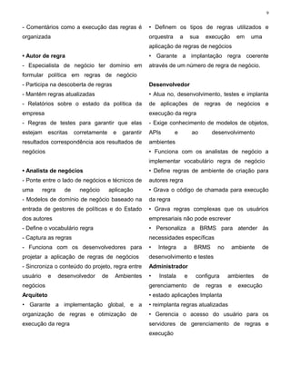 9


- Comentários como a execução das regras é                • Definem os tipos de regras utilizados e
organizada                                                orquestra       a       sua   execução     em   uma
                                                          aplicação de regras de negócios
• Autor de regra                                          • Garante a implantação regra coerente
- Especialista de negócio ter domínio em                  através de um número de regra de negócio.
formular política em regras de negócio
- Participa na descoberta de regras                       Desenvolvedor
- Mantém regras atualizadas                               • Atua no, desenvolvimento, testes e implanta
- Relatórios sobre o estado da política da                de aplicações de regras de negócios e
empresa                                                   execução da regra
- Regras de testes para garantir que elas                 - Exige conhecimento de modelos de objetos,
estejam     escritas     corretamente      e   garantir   APIs        e           ao      desenvolvimento
resultados correspondência aos resultados de              ambientes
negócios                                                  • Funciona com os analistas de negócio a
                                                          implementar vocabulário regra de negócio
• Analista de negócios                                    • Define regras de ambiente de criação para
- Ponte entre o lado de negócios e técnicos de            autores regra
uma       regra     de     negócio        aplicação       • Grava o código de chamada para execução
- Modelos de domínio de negócio baseado na                da regra
entrada de gestores de políticas e do Estado              • Grava regras complexas que os usuários
dos autores                                               empresariais não pode escrever
- Define o vocabulário regra                              • Personaliza a BRMS para atender às
- Captura as regras                                       necessidades específicas
- Funciona com os desenvolvedores para                    •   Integra         a    BRMS     no     ambiente     de
projetar a aplicação de regras de negócios                desenvolvimento e testes
- Sincroniza o conteúdo do projeto, regra entre           Administrador
usuário     e     desenvolvedor      de     Ambientes     •   Instala         e    configura     ambientes      de
negócios                                                  gerenciamento            de   regras   e   execução
Arquiteto                                                 • estado aplicações Implanta
• Garante a implementação global, e a                     • reimplanta regras atualizadas
organização de regras e otimização de                     • Gerencia o acesso do usuário para os
execução da regra                                         servidores de gerenciamento de regras e
                                                          execução
 