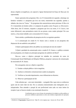 10

dessas religiões (evangélicas), em especial a Igreja Internacional da Graça de Deus por ele
representada.

          Soares apresenta dois programas Show da Fé (transmitido de segunda a domingo em
horários variados) e o programa que leva seu nome, transmitido nas segundas, quartas e
sábados, das cinco às 7 horas. 1 Os programas têm características muito próximas. O Show da
Fé é transmitido em horário nobre e é composto de quadros como Pergunte ao Missionário.
Além disso, têm 52 minutos, enquanto o programa que leva seu nome, R. R. Soares, tem
como diferencial, uma permanência maior da sua pessoa, como orador principal. Por esse
motivo, o foco deste trabalho será o missionário R. R. Soares.

          Neste sentido, a problemática de pesquisa envolve as seguintes questões:

          1) A comunicação do orador R. R. Soares seria a mesma se seu programa não
dispusesse de um auditório com público?

          2) Qual a participação efetiva do público na construção do texto do orador?

          3) Qual a paridade da comunicação entre o orador R. R. Soares e o público existente
em seu programa, em relação aos principais programas de auditório do Brasil?

          Deve-se, como o objetivo principal do trabalho de conclusão do curso de
Comunicação Social Habilitação em Relações Públicas, pesquisar o processo de comunicação
do missionário R. R. Soares.

          Por conseguinte, tem-se o objetivo específico:

          1) Estudar a relação público e tele-evangelista.

          2) Analisar os elementos comunicacionais usados no programa.

          3) Verificar se, havendo depoimentos, esses influenciam no discurso.

          4) Observar a participação do fiel.

          Cabe salientar que – com mais intensidade – o pregador fala e age como se conhecesse
quem está do outro lado da tela. Ele se comunica demonstrando estar dialogando com o
telespectador. Para entender o porquê de este profissional estar cada vez mais íntimo do
receptor é que se buscou estudar a sua construção discursiva:

                            Contribuindo para as novas formas de permanência da religião na esfera publica os
                            processos midiáticos apresentam-se como uma instância organizadora de operações


1
    ONGRACE. Programação. Disponível em: <http://br. www.ongrace.org>. Acesso em: 20 out. 2005.
 