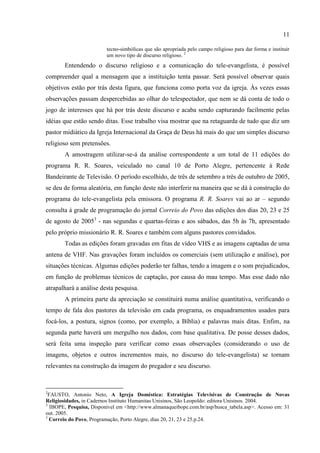 11

                          tecno-simbólicas que são apropriada pelo campo religioso para dar forma e instituir
                          um novo tipo de discurso religioso. 2
        Entendendo o discurso religioso e a comunicação do tele-evangelista, é possível
compreender qual a mensagem que a instituição tenta passar. Será possível observar quais
objetivos estão por trás desta figura, que funciona como porta voz da igreja. Às vezes essas
observações passam despercebidas ao olhar do telespectador, que nem se dá conta de todo o
jogo de interesses que há por trás deste discurso e acaba sendo capturando facilmente pelas
idéias que estão sendo ditas. Esse trabalho visa mostrar que na retaguarda de tudo que diz um
pastor midiático da Igreja Internacional da Graça de Deus há mais do que um simples discurso
religioso sem pretensões.
        A amostragem utilizar-se-á da análise correspondente a um total de 11 edições do
programa R. R. Soares, veiculado no canal 10 de Porto Alegre, pertencente à Rede
Bandeirante de Televisão. O período escolhido, de três de setembro a três de outubro de 2005,
se deu de forma aleatória, em função deste não interferir na maneira que se dá à construção do
programa do tele-evangelista pela emissora. O programa R. R. Soares vai ao ar – segundo
consulta á grade de programação do jornal Correio do Povo das edições dos dias 20, 23 e 25
de agosto de 20053 - nas segundas e quartas-feiras e aos sábados, das 5h às 7h, apresentado
pelo próprio missionário R. R. Soares e também com alguns pastores convidados.
        Todas as edições foram gravadas em fitas de vídeo VHS e as imagens captadas de uma
antena de VHF. Nas gravações foram incluídos os comerciais (sem utilização e análise), por
situações técnicas. Algumas edições poderão ter falhas, tendo a imagem e o som prejudicados,
em função de problemas técnicos de captação, por causa do mau tempo. Mas esse dado não
atrapalhará a análise desta pesquisa.
        A primeira parte da apreciação se constituirá numa análise quantitativa, verificando o
tempo de fala dos pastores da televisão em cada programa, os enquadramentos usados para
focá-los, a postura, signos (como, por exemplo, a Bíblia) e palavras mais ditas. Enfim, na
segunda parte haverá um mergulho nos dados, com base qualitativa. De posse desses dados,
será feita uma inspeção para verificar como essas observações (considerando o uso de
imagens, objetos e outros incrementos mais, no discurso do tele-evangelista) se tornam
relevantes na construção da imagem do pregador e seu discurso.



2
  FAUSTO, Antonio Neto, A Igreja Doméstica: Estratégias Televisivas de Construção de Novas
Religiosidades, in Cadernos Instituto Humanitas Unisinos, São Leopoldo: editora Unisinos. 2004.
3
   IBOPE, Pesquisa, Disponível em <http://www.almanaqueibope.com.br/asp/busca_tabela.asp>. Acesso em: 31
out. 2005.
3
  Correio do Povo, Programação, Porto Alegre, dias 20, 21, 23 e 25.p.24.
 