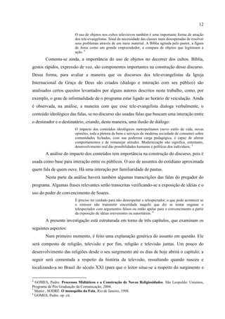 12

                         O uso de objetos nos cultos televisivos também é uma importante forma de atração
                         dos tele-evangelistas. Sinal da necessidade das classes mais desesperadas de resolver
                         seus problemas através de um meio material. A Bíblia agitada pelo pastor, a figura
                         de Jesus como um grande empreendedor, a compara de objetos que legitimam a
                         ação. 4
       Comenta-se ainda, a importância do uso de objetos no decorrer dos cultos. Bíblia,
gestos rápidos, expressão de voz, são componentes importantes na construção desse discurso.
Dessa forma, para avaliar a maneira que os discursos dos tele-evangelistas da Igreja
Internacional da Graça de Deus são criados (dialogo e interação com seu público) são
analisados certos quesitos levantados por alguns autores descritos neste trabalho, como, por
exemplo, o grau de informalidade de o programa estar ligado ao horário de veiculação. Ainda
é observada, na análise, a maneira com que esse tele-evangelista dialoga verbalmente, o
conteúdo ideológico das falas, se no discurso são usadas falas que buscam uma interação entre
o destinador e o destinatário, criando, desta maneira, uma ilusão de diálogo:
                         O impacto dos conteúdos ideológicos metropolitanos (novo estilo de vida, novas
                         opiniões, toda a pletora de bens e serviços da moderna sociedade de consumo) sobre
                         comunidades fechadas, com sua poderosa carga pedagógica, é capaz de alterar
                         comportamentos e de remanejar atitudes. Modernização não significa, entretanto,
                         desenvolvimento real das possibilidades humanas e políticas dos indivíduos. 5
       A análise do impacto dos conteúdos tem importância na construção do discurso, pois é
usada como base para interação entre os públicos. O uso de assuntos do cotidiano aproximada
quem fala de quem ouve. Há uma interação por familiaridade de pautas.
       Nesta parte da análise haverá também algumas transcrições das falas do pregador do
programa. Algumas frases relevantes serão transcritas verificando-se a exposição de idéias e o
uso do poder de convencimento de Soares.
                         É preciso ter cuidado para não desrespeitar o telespectador, o que pode acontecer se
                         o emissor não transmitir sinceridade naquilo que diz se tentar enganar o
                         telespectador com argumentos falsos ou então apelar para o convencimento a partir
                         da exposição de idéias irreverentes ou autoritárias. 6
       A presente investigação está estruturada em torno de três capítulos, que examinam os
seguintes aspectos:
       Num primeiro momento, é feito uma explanação genérica do assunto em questão. Ele
será composto de religião, televisão e por fim, religião e televisão juntas. Um pouco do
desenvolvimento das religiões desde o seu surgimento até os dias de hoje abrirá o capítulo; a
seguir será comentada a respeito da história da televisão, ressaltando quando nasceu e
localizando-a no Brasil do século XXI (para que o leitor situe-se a respeito do surgimento e

4
  GOMES, Pedro. Processos Midiáticos e a Construção de Novas Religiosidades. São Leopoldo: Unisinos,
Programa de Pós Graduação da Comunicação, 2004.
5
  Muniz , SODRÉ. O monopólio da Fala, Rio de Janeiro, 1998.
6
  GOMES, Pedro. op. cit.
 