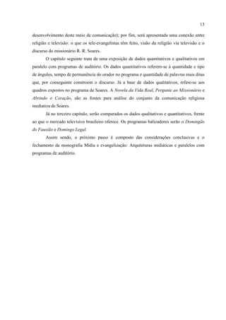 13

desenvolvimento deste meio de comunicação); por fim, será apresentada uma conexão entre
religião e televisão: o que os tele-evangelistas têm feito, visão da religião via televisão e o
discurso do missionário R. R. Soares.
       O capítulo seguinte trata de uma exposição de dados quantitativos e qualitativos em
paralelo com programas de auditório. Os dados quantitativos referem-se à quantidade e tipo
de ângulos, tempo de permanência do orador no programa e quantidade de palavras mais ditas
que, por conseguinte constroem o discurso. Já a base de dados qualitativos, refere-se aos
quadros expostos no programa de Soares. A Novela da Vida Real, Pergunte ao Missionário e
Abrindo o Coração, são as fontes para análise do conjunto da comunicação religiosa
mediatiza de Soares.
       Já no terceiro capítulo, serão comparados os dados qualitativos e quantitativos, frente
ao que o mercado televisivo brasileiro oferece. Os programas balizadores serão o Domingão
do Faustão e Domingo Legal.
       Assim sendo, o próximo passo é composto das considerações conclusivas e o
fechamento da monografia Mídia e evangelização: Arquiteturas midiáticas e paralelos com
programas de auditório.
 