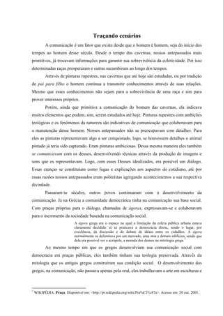 14

                                       Traçando cenários
          A comunicação é um fator que existe desde que o homem é homem, seja do início dos
tempos ao homem desse século. Desde o tempo das cavernas, nossos antepassados mais
primitivos, já trocavam informações para garantir sua sobrevivência da coletividade. Por isso
determinadas raças prosperaram e outras sucumbiram ao longo dos tempos.
          Através de pinturas rupestres, nas cavernas que até hoje são estudadas, ou por tradição
de pai para filho o homem continua a transmitir conhecimentos através de suas relações.
Mesmo que esses conhecimentos não sejam para a sobrevivência de uma raça e sim para
prover interesses próprios.
          Porém, ainda que primitiva a comunicação do homem das cavernas, ela indicava
muitos elementos que podem, sim, serem estudados até hoje. Pinturas rupestres com ambições
teológicas e os fenômenos da natureza são indicativos de comunicação que colaboravam para
a manutenção desse homem. Nossos antepassados não se preocupavam com detalhes. Para
eles as pinturas representavam algo a ser conquistado, logo, se houvessem detalhes o animal
pintado já teria sido capturado. Eram pinturas ambiciosas. Dessa mesma maneira eles também
se comunicavam com os deuses, desenvolvendo técnicas através da produção de imagens e
sons que os representavam. Logo, com esses Deuses idealizados, era possível um diálogo.
Essas crenças se constituíam como fugas e explicações aos aspectos do cotidiano, até por
essas razões nossos antepassados eram politeístas agregando acontecimentos a sua respectiva
divindade.
          Passaram-se séculos, outros povos continuaram com o desenvolvimento da
comunicação. Já na Grécia a comunidade democrática tinha na comunicação sua base social.
Com praças próprias para o diálogo, chamadas de ágoras, expressavam-se e colaboravam
para o incremento da sociedade baseada na comunicação social.
                            A ágora grega era o espaço no qual a limitação da esfera pública urbana estava
                            claramente decidida: aí se praticava a democracia direta, sendo o lugar, por
                            excelência, da discussão e do debate de idéias entre os cidadãos. A ágora
                            normalmente se delimitava por um mercado, uma stoa e demais edifícios, sendo que
                            dela era possível ver a acrópole, a morada dos deuses na mitologia grega.7
          Ao mesmo tempo em que os gregos desenvolviam sua comunicação social com
democracia em praças públicas, eles também tinham sua teologia preservada. Através da
mitologia que os antigos gregos construíram sua condição social. O desenvolvimento dos
gregos, na comunicação, não passava apenas pela oral, eles trabalhavam a arte em esculturas e



7
    WIKIPÉDIA. Praça. Disponível em: <http://pt.wikipedia.org/wiki/Pra%C3%A7a>. Acesso em: 20 out. 2005.
 