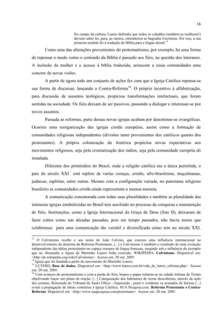 16

                           No campo da cultura, Lutero defendia que todos os cidadãos (também as mulheres!)
                           deviam saber ler, para, ao menos, entenderem as Sagradas Escrituras. Por isso, a sua
                           primeira medida foi à tradução da Bíblia para a língua alemã. 15
        Como uma das alterações provenientes do protestantismo, por exemplo, há uma forma
de repensar o modo como o conteúdo da Bíblia é passado aos fiéis, na questão dos luteranos.
A inclusão da mulher e o acesso à bíblia traduzida, acrescem a essas comunidades uma
semente de novas visões.
        A partir de agora todo um conjunto de ações fez com que a Igreja Católica repensa-se
sua forma de discursar, lançando a Contra-Reforma16. O próprio incentivo à alfabetização,
para discussão de assuntos teológicos, propiciou transformações intelectuais, que foram
sentidas na sociedade. Os fiéis deixam de ser passivos, passando a dialogar e interessar-se por
novos assuntos.
        Passada as reformas, parte dessas novas igrejas acabam por denominar-se evangélicas.
Ocorreu uma reorganização das igrejas cristãs européias, assim como a formação de
comunidades religiosas independentes (divisões tanto provenientes dos católicos quanto dos
protestantes). A própria colonização da América propiciou novas expectativas aos
movimentos religiosos, seja pela cristianização dos índios, seja pela comunidade européia ali
instalada.
        Diferente dos primórdios do Brasil, onde a religião católica era a única permitida, o
país do século XXI está repleto de varias crenças, cristãs, afro-brasileiras, muçulmanas,
judaicas, espíritas, entre outras. Mesmo com a configuração variada, no panorama religioso
brasileiro as comunidades cristãs ainda representam a imensa maioria.
        A comunicação concatenada com todas suas pluralidades e também as pluralidade das
inúmeras igrejas estabelecidas no Brasil tem auxiliado no processo de conquista e manutenção
de fiéis. Instituições, como a Igreja Internacional da Graça de Deus (foto II), deixaram de
fazer cultos como nas décadas passadas, pois em tempo passados, não havia meios que
colaborasse para uma comunicação tão versátil e diversificada como tem no século XXI.

13
    O Calvinismo recebe o seu nome de João Calvino, que exerceu uma influência internacional no
desenvolvimento da doutrina da Reforma Protestante, [...] o Calvinismo é também o resultado de uma evolução
independente das idéias protestantes no espaço europeu de língua francesa, surgindo sob a influência do exemplo
que na Alemanha a figura de Martinho Lutero tinha exercido. WIKIPÉDIA. Calvinismo. Disponível em:
<http://pt.wikipedia.org/wiki/Calvinismo>. Acesso em: 20 out. 2005.
14
   Igreja que foi fundada a partir do movimento de Martinho Lutero.
15
   LUTERO, Base de dados, Disponível em: <http://www.lutero.com.br/vida_de_lutero_reforma.php>. Acesso
em: 20 out. 2005.
16
   Com avanços do protestantismo e com a perda de fiéis, bispos e papas reúnem-se na cidade italiana de Trento
objetivando traçar um plano de reação. [...] Catequização dos habitantes de terras descobertas, através da ação
dos jesuítas; Retomada do Tribunal do Santo Ofício - Inquisição : punir e condenar os acusados de heresia [...]
evitar a propagação de idéias contrárias à Igreja Católica. SUA Pesquisa.com. Reforma Protestante e Contra-
Reforma. Disponível em: <http://www.suapesquisa.com/protestante>. Acesso em: 20 out. 2005.
 