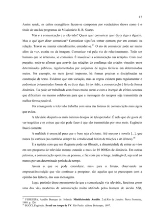 17

Assim sendo, os cultos evangélicos fazem-se compostos por verdadeiros shows como é o
título de um dos programas do Missionário R. R. Soares.
       Mas e a comunicação e a televisão? Quem quer comunicar quer dizer algo a alguém.
Mas o quê quer dizer comunicar? Comunicar significa tornar comum; por em contato ou
relação. Travar ou manter entendimento; entender-se.17 O ato de comunicar pode ser muito
além da voz, escrita ou da imagem. Comunicar vai pela via do relacionamento. Todo ser
humano que se relaciona, se comunica. É insociável a comunicação das relações. Com esse
preceito, pode-se afirmar que através das relações de confiança são criados vínculos entre
determinados públicos, regulamentados por conjuntos de regras técnicas em determinados
meios. Por exemplo, no meio jornal impresso, há formas precisas e disciplinadas na
construção de texto. Evidente que tem variação, mas as regras existem para regulamentar e
padronizar determinadas formas de se dizer algo. Já no rádio, a comunicação é feita de forma
dinâmica. Ela pode ser trabalhada com frases muito curtas e com a inserção de efeitos sonoros
que dificultam ou mesmo colaboram para que a mensagem do receptor seja transmitida da
melhor forma possível.
       Por conseguinte a televisão trabalha com uma das formas de comunicação mais ágeis
que existe.
       A televisão desperta os mais íntimos desejos do telespectador. É nela que ele gosta de
ver tragédias e os coisas que não pode fazer é que são transmitidas por esse meio. Eugêncio
Bucci comenta:
       A maldade é essencial para que o bem seja eficiente. Até mesmo a novela [...], que
nunca foi católica (ao contrário sempre foi o tradicional festim de traições e de crimes).18
       É a rapidez com que um flagrante pode ser filmado, a dinamicidade de entrar ao vivo
em um programa de televisão mesmo estando a mais de 10 000Km de distância. Em outras
palavras, a comunicação aproxima as pessoas, e faz com que o longe, inatingível, seja real ao
menos por um determinado período de tempo.
       Assim o que se pode considerar, mais para o futuro, observando as
empresas/instituição que vão continuar a prosperar, são aquelas que se preocupam com a
opinião dos leitores, das suas mensagens.
       Logo, partindo desse pressuposto de que a comunicação via televisão, funciona como
uma das vias modernas de comunicação muito utilizada pelos homens do século XXI,


17
   FERREIRA, Aurélio Buarque de Holanda. Minidicionário Aurélio. 2.ed.Rio de Janeiro: Nova Fronteira,
1988. p. 126.
18
   BUCCI, Eugêncio. Brasil em tempo de TV. São Paulo: editora Boitempo, 1997.
 