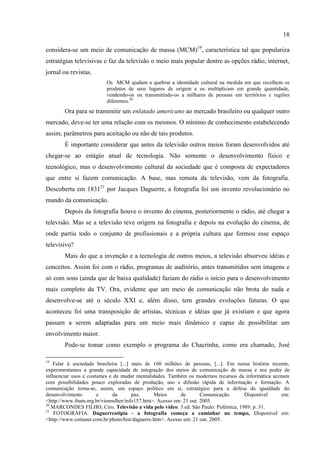 18

considera-se um meio de comunicação de massa (MCM)19, característica tal que populariza
estratégias televisivas e faz da televisão o meio mais popular dentre as opções rádio, internet,
jornal ou revistas.
                          Os MCM ajudam a quebrar a identidade cultural na medida em que recolhem os
                          produtos de seus lugares de origem e os multiplicam em grande quantidade,
                          vendendo-os ou transmitindo-os a milhares de pessoas em territórios e regiões
                          diferentes.20
        Ora para se transmitir um enlatado americano ao mercado brasileiro ou qualquer outro
mercado, deve-se ter uma relação com os mesmos. O mínimo de conhecimento estabelecendo
assim, parâmetros para aceitação ou não de tais produtos.
        É importante considerar que antes da televisão outros meios foram desenvolvidos até
chegar-se ao estágio atual de tecnologia. Não somente o desenvolvimento físico e
tecnológico, mas o desenvolvimento cultural da sociedade que é composta de expectadores
que entre si fazem comunicação. A base, mas remota da televisão, vem da fotografia.
Descoberta em 183121 por Jacques Daguerre, a fotografia foi um invento revolucionário no
mundo da comunicação.
        Depois da fotografia houve o invento do cinema, posteriormente o rádio, até chegar a
televisão. Mas se a televisão teve origem na fotografia e depois na evolução do cinema, de
onde partiu todo o conjunto de profissionais e a própria cultura que formou esse espaço
televisivo?
        Mais do que a invenção e a tecnologia de outros meios, a televisão absorveu idéias e
conceitos. Assim foi com o rádio, programas de auditório, antes transmitidos sem imagens e
só com sons (ainda que de baixa qualidade) faziam do rádio o início para o desenvolvimento
mais completo da TV. Ora, evidente que um meio de comunicação não brota do nada e
desenvolve-se até o século XXI e, além disso, tem grandes evoluções futuras. O que
aconteceu foi uma transposição de artistas, técnicas e idéias que já existiam e que agora
passam a serem adaptadas para um meio mais dinâmico e capaz de possibilitar um
envolvimento maior.
        Pode-se tomar como exemplo o programa do Chacrinha, como era chamado, José

19
    Falar à sociedade brasileira [...] mais de 160 milhões de pessoas, [...]. Em nossa história recente,
experimentamos a grande capacidade de integração dos meios de comunicação de massa e seu poder de
influenciar usos e costumes e de mudar mentalidades. Também os modernos recursos da informática acenam
com possibilidades pouco exploradas de produção, uso e difusão rápida de informação e formação. A
comunicação torna-se, assim, um espaço político em si, estratégico para a defesa da igualdade do
desenvolvimento        e     da        paz.     Meios       de      Comunicação.    Disponível      em:
<http://www.ibam.org.br/viomulher/info157.htm>. Acesso em: 21 out. 2005.
20
   MARCONDES FILHO, Ciro. Televisão a vida pelo vídeo. 3.ed. São Paulo: Polêmica, 1989. p. 31.
21
    FOTOGRAFIA. Daguerreotipia - a fotografia começa a caminhar no tempo, Disponível em:
<http://www.cotianet.com.br/photo/hist/daguerre.htm>. Acesso em: 21 out. 2005.
 