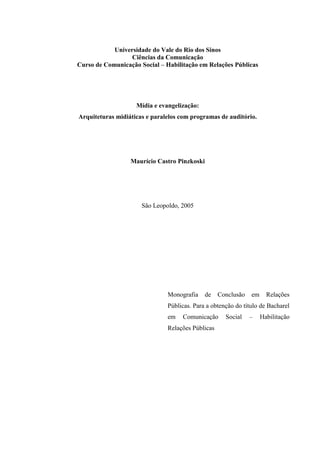 Universidade do Vale do Rio dos Sinos
                  Ciências da Comunicação
Curso de Comunicação Social – Habilitação em Relações Públicas




                    Mídia e evangelização:
Arquiteturas midiáticas e paralelos com programas de auditório.




                  Maurício Castro Pinzkoski




                      São Leopoldo, 2005




                               Monografia     de   Conclusão   em     Relações
                               Públicas. Para a obtenção do título de Bacharel
                               em   Comunicação      Social    –    Habilitação
                               Relações Públicas
 