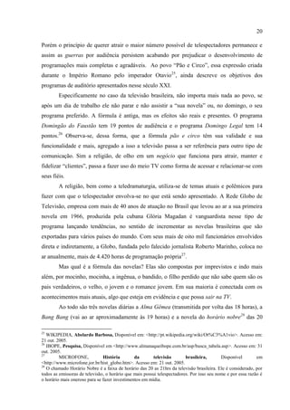 20

Porém o princípio de querer atrair o maior número possível de telespectadores permanece e
assim as guerras por audiência persistem acabando por prejudicar o desenvolvimento de
programações mais completas e agradáveis. Ao povo ―Pão e Circo‖, essa expressão criada
durante o Império Romano pelo imperador Otavio25, ainda descreve os objetivos dos
programas de auditório apresentados nesse século XXI.
        Especificamente no caso da televisão brasileira, não importa mais nada ao povo, se
após um dia de trabalho ele não parar e não assistir a ―sua novela‖ ou, no domingo, o seu
programa preferido. A fórmula é antiga, mas os efeitos são reais e presentes. O programa
Domingão do Faustão tem 19 pontos de audiência e o programa Domingo Legal tem 14
pontos.26 Observa-se, dessa forma, que a fórmula pão e circo têm sua validade e sua
funcionalidade e mais, agregado a isso a televisão passa a ser referência para outro tipo de
comunicação. Sim a religião, de olho em um negócio que funciona para atrair, manter e
fidelizar ―clientes‖, passa a fazer uso do meio TV como forma de acessar e relacionar-se com
seus fiéis.
        A religião, bem como a teledramaturgia, utiliza-se de temas atuais e polêmicos para
fazer com que o telespectador envolva-se no que está sendo apresentado. A Rede Globo de
Televisão, empresa com mais de 40 anos de atuação no Brasil que levou ao ar a sua primeira
novela em 1966, produzida pela cubana Glória Magadan é vanguardista nesse tipo de
programa lançando tendências, no sentido de incrementar as novelas brasileiras que são
exportadas para vários países do mundo. Com seus mais de oito mil funcionários envolvidos
direta e indiretamente, a Globo, fundada pelo falecido jornalista Roberto Marinho, coloca no
ar anualmente, mais de 4.420 horas de programação própria27.
        Mas qual é a fórmula das novelas? Elas são compostas por imprevistos e indo mais
além, por mocinho, mocinha, a ingênua, o bandido, o filho perdido que não sabe quem são os
pais verdadeiros, o velho, o jovem e o romance jovem. Em sua maioria é conectada com os
acontecimentos mais atuais, algo que esteja em evidência e que possa sair na TV.
        Ao todo são três novelas diárias a Alma Gêmea (transmitida por volta das 18 horas), a
Bang Bang (vai ao ar aproximadamente às 19 horas) e a novela do horário nobre28 das 20

25
   WIKIPEDIA, Abelardo Barbosa, Disponível em: <http://pt.wikipedia.org/wiki/Ot%C3%A1vio>. Acesso em:
21 out. 2005.
26
   IBOPE, Pesquisa, Disponível em <http://www.almanaqueibope.com.br/asp/busca_tabela.asp>. Acesso em: 31
out. 2005.
27
         MICROFONE,            História        da       televisão        brasileira,       Disponível        em
<http://www.microfone.jor.br/hist_globo.htm>. Acesso em: 21 out. 2005.
28
   O chamado Horário Nobre é a faixa de horário das 20 as 21hrs da televisão brasileira. Ele é considerado, por
todos as emissoras de televisão, o horário que mais possui telespectadores. Por isso seu nome e por essa razão é
o horário mais oneroso para se fazer investimentos em mídia.
 