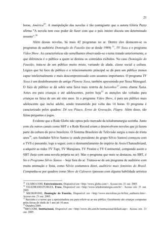 21

horas, América29. A manipulação das novelas é tão contagiante que a autora Glória Perez
afirma "A novela tem esse poder de fazer com que o país inteiro discuta um determinado
assunto‖.30
        Além dessas novelas, há mais 42 programas no ar. Dentre eles destacam-se os
                                                                                31
programas de auditório Domingão do Faustão (no ar desde 1989)                        , TV Xuxa e o programa
Vídeo Show. As características são semelhantes observando-se o tema tratado anteriormente, o
que diferencia é o público a quem se destina os conteúdos exibidos. No caso Domingão do
Faustão, trata-se de um público muito misto, variando de idade, classe social e cultura.
Lógico que há foco de público e o relacionamento principal se dá para um público menos
capaz intelectualmente e mais descompromissado com assuntos importantes. O programa TV
Xuxa é um desdobramento do antigo Planeta Xuxa, também apresentado por Xuxa Meneguel.
O foco de público se dá sobre uma faixa mais restrita de baixinhos32 como chama Xuxa.
Antes era para crianças e até adolescentes, porém hoje33 as atenções são voltadas para
crianças na faixa de um até oito anos. Já o programa Vídeo Show, é para um público mais
adolescente que inclui adulto, sendo transmitido por volta das 14 horas. O programa é
caracterizado pelos quadros: Dê seu Pitaco, Erros de Gravação, Flagra. Além disso, são
feitas perguntas e jogos.
        Evidente que a Rede Globo não optou pelo mercado da teledramaturgia sozinha. Junto
com ela outros canais como SBT e a Rede Record criam e desenvolvem novelas que já fazem
parte da cultura do povo brasileiro. O Sistema Brasileiro de Televisão surgiu a mais de trinta
anos34, seu fundador Silvio Santos (e ainda presidente do grupo Silvio Santos) começou com
a TVS e passando, logo a seguir, com o desmantelamento do império de Assis Chateaubriand,
a adquirir as redes TV Tupi, TV Marajoara, TV Piratini e TV Continental, compondo assim o
SBT (hoje com uma novela própria no ar). Mas o programa que mais se destacou, no SBT, é
foi o Programa Silvio Santos – hoje fora do ar. Tratava-se de um programa de auditório com
muita animação e festa, como Silvio costumava dizer, auditório mais feminino do Brasil.
Compunha-se por quadros como Show de Calouros (pessoas com alguma habilidade artística


29
    GLOBO.COM, Entretenimento, Disponível em <http://www.globo.com/>. Acesso em: 21 out. 2005.
30
    TELEDRAMATURGIA, Frase, Disponível em <http://www.teledramaturgia.com.br>. Acesso em: 21 out.
2005.
31
    MICROFONE, Domingão do Faustão, Disponível em <http://www.microfone.jor.br/hist_auditorio.htm>.
Acesso em: 21 out. 2005.
32
   Baixinho é o termo que a apresentadora usa para referir-se ao seu público. Geralmente são crianças compostas
pelas faixas de idade de 1 ano até 10 anos.
33
   Outubro/2005.
34
   SBT.COM, Institucional, Disponível em <http://www.sbt.com.br/institucional/default.asp>. Acesso em: 21
out. 2005.
 