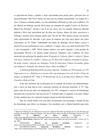 22

se apresentavam frente a jurados e eram selecionadas para passar para a próxima fase ou
desclassificadas). Mas Silvio Santos era mais que um simples apresentador, sua origem foi o
circo. Começou contando piadas e as suas habilidades aflorando no trato com o público. Um
dia Manoel da Nóbrega convida Sílvio para ser animador do quadro Cadeira de Barbeiro.
Manoel da Nóbrega35, devido à má fé de seu sócio, fica em situação financeira delicada
pedindo a Sílvio que intercedesse por ele junto aos clientes. Santos fez mais, associou-se a
Nóbrega e ficaram sócios durante quatro anos. No ano de 1964, Santos começa sua carreira
como apresentador de televisão, e por acaso na empresa que seria anos depois sua maior
concorrente, na TV Globo. Trabalhando nas tardes de domingo, Sílvio Santos cresceu e
desenvolveu suas performances com o auditório. A seguir, veio o seu canal de televisão TVS
e, por conseguinte o SBT. Sílvio sempre manteve um estilo elegante e uma posição de
apresentador flexível e ao mesmo tempo acessível. Simpático com o público, ele ficou
eternizado por participar de quadros como Programa de Calouros, Qual é a música?, Quem
sabe mais o homem ou a mulher?, Namoro na TV, Boa noite Cinderela, Domingo no parque,
Os galãs cantam e dançam aos domingos, Porta da Esperança, Câmera Escondida, Quem
quer dinheiro?, Tentação, Em Nome do Amor e Show do Milhão.36
        A história da Rede Record foi um pouco diferente. Fundada em 1953 quando só a TV
Tupy estava no ar, a Record teve seu ponto alto com programas Circo de Arrelia e Praça da
alegria, na década de 6037. Hoje a TV Record tem, no ar, as novelas Essas Mulheres, Vidas
Cruzadas e Roda da Vida.
        Essas três emissoras são as principais em se tratando de assuntos de teledramaturgia,
mas o início de tudo deu-se com a primeira emissora de televisão brasileira. A TV Tupi,
pouco mais de um ano após sua inauguração, em 1951, inaugurou o sucesso da dramaturgia
nacional com a novela Sua Vida me pertence38. O drama tinha 15 capítulos e seu autor, Walter
Forstes, também ator, foi o primeiro homem a beijar na televisão brasileira.
        Mas foi a Rede Globo, com seus altos investimentos em tecnologia e estudos da arte
da dramaturgia, que obteve um destaque e leva produtos com a cultura brasileira para além


35
   Manoel da Nóbrega foi um radialista de sucesso na cidade de São Paulo nas décadas de 50 e 60. Participou da
fundação do programa A Praça da Alegria e foi sócio de Sílvio Santos no Baú da Felicidade. Faleceu em 1976.
SANTOS,           A         História          de          Silvio       Santos,         Disponível          em
<http://www.paginadosilviosantos.com/pags/historia/livro/cap3.htm >. Acesso em: 21 out. 2005
36
   SANTOS, Silvio Santos, Disponível em <http://saulo.guerra.vilabol.uol.com.br/silvio.html>. Acesso em: 21
out. 2005
37
         MICROFONE,           História        da        televisão      brasileira,       Disponível        em
<http://www.microfone.jor.br/hist_record.htm>. Acesso em: 21 out. 2005.
38
         TELEDRAMATURGIA,              Telenovela        Brasileira:      história,      Disponível        em
<http://www.teledramaturgia.com.br/historia.htm>. Acesso em: 21 out. 2005.
 