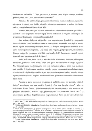 23

das fronteiras territoriais. O Clone que tratava se assuntos como religião e drogas, rendendo
prêmios para a Rede Globo e sua autora Glória Perez39.
        Apesar de TV ter tecnologia, grandes investimentos e enormes mudanças, o princípio
permanece o mesmo com tímidas alterações estruturais para adaptar as antigas novelas do
rádio a vida agitada e corrida do século XXI.
        Mas se o povo tem o pão e o circo com novelas e entretenimento (mesmo que de baixa
qualidade – esse julgamento não cabe aqui), porque ainda assim as religiões têm atingido um
crescimento tão adjacente como nas últimas décadas?
        Vale lembrar, ainda, que a televisão – com seus programas de auditório – têm aquela
áurea envolvente e que baseado em todos os incrementos e assessórios tecnológicos sempre
haverá alguém discursando para algum público. As relações entre públicos são vitais e dão
calor humano para os programas. Logo surge uma pergunta, porque pastores, missionários,
bispos e padres, têm conseguido atrair fiéis para templos de fé? Destarte, em especial, como é
desenvolvida a comunicação de R. R. Soares?
        Muito mais que pão e circo, o povo necessita de conteúdo. Pressões psicológicas,
financeiras, políticas e outras tantas, fazem com que o povo necessite de drogas especiais.
Não é intenção deste trabalho julgar o bem ou o mal que as religiões fazem para quem está
nela inserido. O objetivo desse trabalho é entender como a comunicação contribui para que o
crescimento da religião visa televisão, sejam incrementadas a ponto de obter tamanho sucesso
e para que instituição dita religiosa invista exorbitantes quantias de dinheiro em investimentos
nessa mídia.
        Presume-se que o sucesso de programas de auditório como, por exemplo, o Sai de
Baixo,40 contribuam para esse cenário favorável. Com sua fórmula: sitcom41 sobre as
dificuldades de uma família - gravado num teatro com direito a platéia – foi o mesmo de um
programa de sucesso: A Família Trapo, produzido pela TV Record entre 1967 e 1972.42 O
envolvimento que havia do público com o programa Sai de Baixo era, por vezes, total. Mais


39
   NOVELA O CLONE. Mais notícias. Disponível em < http://geocities.yahoo.com.br/novela_oclone/>. Acesso
em: 21 out. 2005.
40
   TELEDRAMATURGIA, Sai de Baixo, Disponível em <http://www.teledramaturgia.com.br/sai.htm>. Acesso
em: 21 out. 2005.
41
   Sitcom é um estrangeirismo, [...] versão aportuguesada para o mesmo termo: comédia de situação. [...]
utilizado em programas de rádio - nos anos 20 do século XX -, hoje é aplicado a séries televisivas ficcionais, de
humor, provindas dos EUA, as quais surgiram em meados dos anos 40 [...]. Cada episódio tem uma duração
inferior a 30 minutos e cada temporada tem direito à cerca de 20 episódios. É freqüente ouvirem-se, nas cenas
mais cômicas, gargalhadas dos espectadores em estúdio ou estas serem adicionadas posteriormente durante a
edição. WIKIPÉDIA, Sitcom, Disponível em <http://pt.wikipedia.org/wiki/Sitcom>. Acesso em: 21 out. 2005.
42
   TELEDRAMATURGIA, Sai de Baixo, Disponível em <http://www.teledramaturgia.com.br/sai.htm>. Acesso
em: 21 out. 2005.
 