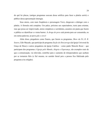 24

do quê ler placas, (antigos programas usavam desse artifício para fazer a platéia sorrir) o
público dessa apresentação interagia.
       Seus atores, com mais freqüência o personagem Vavá, chegavam a dialogar com a
platéia. A fórmula está completa. Um palco, próximo aos espectadores, texto para orientar,
mas que possa ser improvisado, atores simpáticos e sorridentes, assuntos em pauta que fazem
o público se identificar e o tema humor. A droga do povo está pronta para ser consumida, ou
em outras palavras, ao povo pão e circo!
       Além disso, pregadores como Soares, que fazem os programas, Show da Fé, R. R.
Soares, Edir Macedo, que participa do programa Seção do Descarrego (da Igreja Universal da
Graça de Deus) e outros pregadores da Igreja Católica – como padre Marcelo Rossi – que
participam dos programas A Igreja pelo Mundo, Alegria e Esperança, são exemplos reais de
que a comunicação, via televisão, contribui para o aumento de telespectadores que acabam
por se tornarem fiéis (e fiel mesmo, no sentido literal pois a pessoa fica fidelizada pelo
programa e/ou religião).
 
