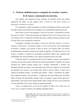 25

      2 – Técnicas midiáticas para a conquista de corações e mentes.
                          R. R. Soares o missionário da televisão.
           Este capítulo será composto de duas estruturas. Na primeira haverá uma análise
qualitativas dos dados, ou seja, quadros como A Novela da Vida Real, Pergunte ao
Missionário e Abrindo seu Coração.
           Por conseguinte a análise quantitativa vai tratar de informações técnicas como: plano
do orador, tempo de permanência da sua imagem no ar e quantidade de palavras mais dita.
           Dessa forma, um dos seus programas, o que leva seu nome, é transmitido no horário
das cinco às 7 horas43. Trata-se de um painel aos moldes do Show da Fé, mas que não vai ao
ar em horário nobre. É importante relembrar que todas as edições formam gravadas em fitas
de vídeo VHS e sem a inserção dos comerciais.
           O programa é composto dos quadros A Novela da Vida Real, Abrindo o Coração e
Pergunte ao Missionário. No primeiro quadro, A Novela da Vida Real, tem-se depoimentos
de homens e mulheres, que estavam à beira da morte, com doenças fatais, no entanto,
coincidentemente, passaram na frente de uma Igreja Evangélica, e lá conheceram Jesus e seus
milagres. O quadro é composto de personagens, geralmente família, pois vislumbra mais
credibilidade, que estavam perdidos e com a igreja conseguiram salvar suas vidas.
           O discurso emotivo e a narração em baixo tom, da repórter, remetem a uma situação já
resolvida, mas que antes causava muita dor ao(s) ator(es) principal(is). O quadro é seu escopo
composto por: repórter (sempre começa com a narração, introduzindo o assunto), ator
principal (contando seu drama) e uma testemunha (como forma de comprovar os acontecidos)
por repetidas vezes usam-se o pai, marido, mãe, irmão ou mesmo vizinho. A seguir vem à
solução do problema narrado - novamente pela repórter - depois o fechamento do quadro.
Num segundo momento o ator principal e o coadjuvante são entrevistados pelo missionário
dentro da igreja. Em determinadas situação, como no exemplo a seguir, Soares aproveita a
oportunidade criada para oferecer algum produto. Quase sempre são livros, mas o patrocínio
é o mais comentado, uma vez que é citado em grande quantidade.
           Assim, no segundo bloco, do dia 03 de setembro de 2005, com o título Jesus me
trouxe a paz e a alegria verdadeira, foi capitado a passagem abaixo:


                                 Repórter (R): após a morte de sua mãe, Vanilson Ferreira foi morar avó materna no
                                 interior de Minas Gerias. Ainda criança, passou a ter medo de tudo e começou a ver
                                 vultos e ouvir vozes.

43
     Correio do Povo, op. cit.
 