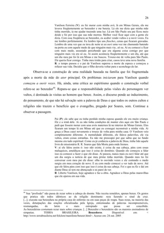 26

                           Vanilson Ferreira (V): eu fui morar com minha avó, lá em Minas Gerais, ela me
                           levava freqüentemente ao benzedor e me benzia. Lá ele me dizia que minha mãe
                           tinha morrido, ia me ajudar trazendo uma luz. Lá em São Paulo seu pai ficou meio
                           doido e foi por isso que sua mãe morreu. Melhor você ficar aqui com a gente ele
                           dizia. Com essa freqüência ao benzedor, eu acabei vendo vultos e a ouvir vozes. Eu
                           me lembro perfeitamente. Eu lembro tipo uns flasches, cenas que ficaram gravadas.
                           Lembro de uma vez que eu tava de noite ai eu ouvi uma voz me chamando batendo
                           na porta eu com aquele medo de que ninguém mais via...só eu. Ai eu comecei a ficar
                           com mais medo, assustado percebendo que era alguma coisa comigo por que
                           ninguém mais via era só eu. Ai assim acontecia freqüentemente e um dia, até que
                           um dia meu pai foi lá em Minas e me buscou. Trouxe-me de volta para São Paulo.
                           Ele queria ficar comigo. Tinha meu irmão para criar, casou teve uma nova família.
                           R: o tempo passou e o pai de Vanilson superou a morte da espoca e começou a
                           refazer sua vida. Decidiu que o filho deveria voltar para o aconchego do lar.
        Observa-se a construção de uma realidade baseada na família que foi fragmentada
após a morte da mãe do ator principal. Os problemas iniciaram para Vanilson quando
começou a ouvir vozes. Há, ainda, uma crítica ao espiritismo quando o construção verbal
refere-se ao benzedor44. Repara-se que a responsabilidade pelas visões do personagem ver
vultos, é destinada às visitas ao homem que benze. Assim, o discurso pende ao induzimento,
do pensamento, de que não há salvação sem a palavra de Deus e que todos os outros cultos e
religiões não trazem o benefício que o evangelho, pregado por Soares, som. Continue a
observar a passagem.

                           Pai (P): ele sabe que eu tinha perdido minha esposa quando ele era muito criança.
                           Ele e a irmã dele. Ai eu não tinha condições de manter eles aqui em São Paulo e
                           pedi que fossem morar com seus avós maternos lá no interior de Minas Gerais. Eles
                           ficaram um tempo lá em Minas até que eu consegui reconstruir a minha vida. Ai
                           graça a Deus casei novamente e trouxe de volta para minha casa. O Vanilson veio
                           completamente diferente. A mentalidade diferente, ele falava palavrões, ele via
                           vultos, eram coisas estranhas. Eu não me preocupei por que sabia que no fundo
                           mesmo era tudo espiritual. Como eu já conhecia a palavra de Deus, tinha lido aquele
                           livro do missionário R. R. Soares que fala Morte para onde Iremos.
                           V: ai ele falou assim ó: isso não existe, é coisa da sua cabeça, pára com essas
                           maluquices, amaldiçoa que isso é coisa do demônio. Quando ele começou a falar
                           isso eu comecei a fazer o que ele disse. Ai passou, nunca mais eu ouvi falar até que
                           um dia surgiu a notícia de que meu primo tinha morrido. Quando meu tio foi
                           conversar com meu pai ele disse: olha to ouvindo vozes e ele contando o medo
                           surgiu em meu coração de novo. E eu com medo comecei a ver tudo de novo. Até
                           que ele falou pára com isso que isso é coisa da sua cabeça. Foi o que eu fiz e daí em
                           diante Deus só tem me abençoado e eu parei de ver.
                           R: Liberto Vanilson, hoje agradece e faz a obra. Agradece a Deus pelas maravilhas
                           que ele operou em sua vida.




44
   Sua ―profissão‖ não passa de rezar sobre a cabeça do doente. Não receita remédios, apenas benze. Os gestos
que pratica são todos idênticos ao da religião dominante: reza fazendo o sinal da cruz.
[...]; executa sua benzedura na própria casa do enfermo ou em suas peças de roupa. Suas rezas, na maioria das
vezes, deturpações das orações oficializadas pela Igreja, entremeadas de palavras incompreensíveis,
resmungadas,         do     latim       o     mais       estropiado     que      possa    ser      concebido.
As benzedeiras costumam rezar mais sobre crianças. [...] Benzedor e benzedeira são os maiores ensinadores de
simpatias.          TERRA           BRASILEIRA.             Benzedores.        Disponível       em:         <
http://www.terrabrasileira.net/folclore/manifesto/benzer.html>. Acesso em: 24 out. 2005
 