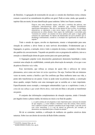 28

do Demônio. A agregação do testemunho do seu pai e o enredo dos familiares torna o drama
comum e acessível ao entendimento do público em geral. Pode-se notar, ainda, que quando a
repórter fala em morte, há uma identificação quase unânime. Sobre isso Fausto comenta:
                          Elege-se uma outra dimensão sígnica, não mais o território das palavras, mas
                          construções trans-discursivas muito complexas que refletem investimentos
                          significantes heterogêneos. Mas não se trata apenas de fazer os fiéis, via estratégias
                          enunciativas, se reportarem a estes novos signos, como algo que assim sendo
                          permaneceria na esfera abstrata. Estes signos são mobilizados e convertidos pela
                          ―economia do contato‖ em insumos de novas práticas pela quais a magia ganha
                          contornos de corporeidade. Os objetos são dinamizados em novos produtos que se
                          desdobram continuamente, criando-se a circulação dos significantes do mundo do
                          sagrado.46
          Todo o enredo de signos, envolto no depoimento, remete o telespectador para uma
situação de conforto e alívio frente as mais terríveis diversidades. Evidentemente que a
linguagem, os gestos, a narração, texto e todo o conjunto da trama, é estudado e feito dentro
dos padrões de convencimento. Traçando um paralelo com os programa de auditório, tem-se a
emoção e a identificação direta de quem assiste para com quem participa.
          A linguagem popular (com desconexões gramaticais) demonstra humildade e tenta
construir uma relação de credibilidade, contudo pela observação da narração, vê-se que o uso
da palavra Demônio vai e volta.
          Esse movimento, que reforça as crenças de quem fala e utiliza-se de vários
pleonasmos, serve como um bater de teclas repetitivas. Ou seja, Vanilson fala em inúmeras
vezes na morte, mostra a família e por fim confirma que Deus melhorou tanto sua vida, a
ponte dele transformar-se em pastor. Como se pode notar na próxima análise, a construção
desse quadro, sempre finaliza com uma mensagem que se acredita ser a mais importante.
Especificamente nesse exemplo, a mensagem subentendida é que se o espiritismo é ruim, é
coisa da sua cabeça e que sendo liberto disso, você está em Deus e até pode se transformar
em pastor.
          O conjunto das informações complementares da situação expostas, ainda é formado
por ângulos lentos e planos médio, há música no início e no final do quadro.
                          [...] a parte acústica de um programa é mais importante para o processo de atenção
                          do que imagina. [...] vozes infantis e femininas vozes não comuns, feitos sonoros,
                          risos e aplausos excitam a atenção e prendem-na por longo tempo, o que não ocorre
                          com vozes masculinas. [...] o uso da música na telenovela, por exemplo, já
                          demonstrou sua importância para a fixação da atenção.47
          Há de se comentar, também, a utilização de mulheres em quadros emotivos desta
natureza. Sobre isso um diretor de novelas da Rede Globo comenta:


46
     FAUSTO, Antonio Neto, op. cit.
47
     MARCONDES FILHO, Ciro. op.cit.
 