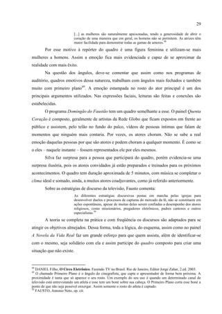 29

                           [...] as mulheres são naturalmente apaixonadas, tendo a generosidade de abrir o
                           coração de uma maneira que em geral, os homens não se permitem. As atrizes têm
                           maior facilidade para demonstrar todas as gamas de amores. 48
        Por esse motivo à repórter do quadro é uma figura feminina e utilizam-se mais
mulheres a homens. Assim a emoção fica mais evidenciada e capaz de se aproximar da
realidade com mais êxito.
        Na questão dos ângulos, deve-se comentar que assim como nos programas de
auditório, quadros emotivos dessa natureza, trabalham com ângulos mais fechados e também
muito com primeiro plano49. A emoção estampada no rosto do ator principal é um dos
principais argumentos utilizados. Nas expressões faciais, leituras são feitas e conexões são
estabelecidas.
        O programa Domingão do Faustão tem um quadro semelhante a esse. O painel Quenta
Coração é composto, geralmente de artistas da Rede Globo que ficam expostos em frente ao
público e assistem, pelo telão no fundo do palco, vídeos de pessoas íntimas que falam de
momentos que ninguém mais contaria. Por vezes, os atores choram. Não se sabe a real
emoção daquelas pessoas por que são atores e podem choram a qualquer momento. É como se
o eles – naquele instante – fossem representados ele por eles mesmos.
        Silva faz surpresa para a pessoa que participará do quadro, porém evidencia-se uma
surpresa ilusória, pois os atores convidados já estão preparados e treinados para os próximos
acontecimentos. O quadro tem duração aproximada de 5 minutos, com música se completar o
clima ideal e somado, ainda, a muitos atores coadjuvantes, como já referido anteriormente.
        Sobre as estratégias de discurso da televisão, Fausto comenta:
                           As diferentes estratégias discursivas postas em marcha pelas igrejas para
                           desenvolver duelos e processos de capturas do mercado da fé, não se constituem em
                           ações espontâneas, apesar de muitas delas serem confiadas a desempenho dos atores
                           religiosos, como missionários, pregadores eletrônicos, padres cantores e outros
                           especialistas.50
        A teoria se completa na prática e com freqüência os discursos são adaptados para se
atingir os objetivos almejados. Dessa forma, toda a lógica, do esquema, assim como no painel
A Novela da Vida Real faz um grande esforço para que quem assista, além de identificar-se
com o mesmo, seja solidário com ela e assim participe do quadro composto para criar uma
situação que não existe.


48
   DANIEL Filho, O Circo Eletrônico. Fazendo TV no Brasil. Rio de Janeiro, Editor Jorge Zahar, 2.ed. 2003.
49
   O chamado Primeiro Plano é o ângulo do cinegrafista, que capta o apresentador de forma bem próxima. A
proximidade é tanta que só aparece o seu rosto. Um exemplo do seu uso é quando um determinado canal de
televisão está entrevistando um atleta e esse tem um boné sobre sua cabeça. O Primeiro Plano corta esse boné a
ponto de que não seja possível enxergar. Assim somente o rosto do atleta é captado.
50
   FAUSTO, Antonio Neto, op. cit.
 