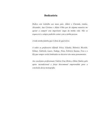3

              Dedicatória


Dedico este trabalho aos meus pais, Aldoir e Clarinda, irmãos,
Alexandre, Ana Cristina e Aldoir Filho por de alguma maneira me
apoiar a cumprir esta importante etapa da minha vida. Não os
esquecerei e sempre poderão contar com a minha pessoa.


A toda minha família que é cheia de guerreiros.


A todos os professores (Efendi, Erica, Cláudia, Helenice, Ricardo,
Gilmar, Gabriela, Lauro, Nadege, Nísia, Fabrício Suzana, Vera e o
Zé) que sempre serão lembrados no decorrer dos meus pensamentos.


Aos excelentes profissionais Valério Cruz Britto e Dênis Simões pelo
apoio incondicional e força descomunal empreendida para a
conclusão dessa monografia.
 