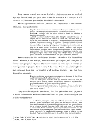 31

           Logo, pode-se presumir que a soma de técnicas colaboram para que um mundo de
signifique façam sentidos para quem assiste. Para todas as situação á técnicas que, se bem
utilizadas, são ferramentas para manter o telespectador sempre atento.
           Observe o próximo caso analisado. Captado no dia 14 de setembro de 2005 tem como
título Ele é o Deus que Restaura:
                            O quadro Carta começa com uma repórter narrando e segue, geralmente, com duas
                            pessoas. Um ator principal e uma testemunha. Veja a transcrição a seguir:
                            Repórter(R): Antonieta conta que estava revoltada e pensou em abandonar os
                            caminhos do evangelho.
                            Antonieta (A): eu tava muito revoltada...pelas decepções que eu tive na vida, e eu
                            cheguei em casa revoltada com vontade de chutar tudo, não queria mais ir a
                            igreja...não queria mais nada. Ai eu liguei a TV. Quando eu liguei tava o missionário
                            pregando, justamente no momento de associado. Falando do associado e isso me
                            chamou atenção e eu me revoltei. Puxa vida seu um dia eu tiver de ser associado, eu
                            vou ser associado de Deus não de um homem. Aquilo ficou questionando dentro de
                            mim. Né! O tempo passou e foi questão de meses. Continuei a olhar televisão
                            inclusive outros programas, mas já sentindo que tava gostando. Ai minha irmã me
                            emprestou um livro: Como tomar posse da benção. E eu coloquei em prática como
                            tomar posse daquilo que o Senhor Jesus já tinha dado pra mim, e eu coloquei em
                            prática essa palavra. Como tomar posse de tudo que o senhor Jesus já me deu. 55
           Observa-se que tem uma arquitetura de desespero e da perda da fé na introdução do
assunto. Antonieta, a atriz principal, perdeu sua crença por completo, mas começou a ver
televisão com programas religiosos. Ela assistia, também, de outras igreja e sentindo que
estava gostando do programa do missionário R. R. Soares. Procurou mais informações até
que, emprestado da sua irmã – novamente o envolvimento de familiares –, leu o livro Como
Tomar Posse da Bênção.
                            R: e nesse período que Antonieta estava sem esperanças, desgostosa da vida. A irmã
                            dela tava acompanhando. O quê aconteceu Nair?
                            T: ela tava assim...pouco revoltada...assim tipo fria na fé, vamos dizer assim, né!
                            Então foi que ela começou a assistir o programa do missionário, depois recebeu o
                            convite da amiga e foi, né! Gostou. Começou a freqüentar.
                            R: foram nove anos pagando aluguel cansou da situação e clamou ao senhor e em
                            dois meses, Antonieta conseguiu resposta de um processo que estava a mais de 10
                            anos para ser julgado.56
           Surge um problema para ser resolvido por Deus. Uma oportunidade para a Igreja de R.
R. Soares. Assim mesmo, Antonieta continuou resistente aos apelos do missionário para com
o dízimo e seu patrocínio.
                            A: eu tinha tudo, se eu perdi...então senhor Deus é restaurador – eu frisei essa
                            palavra – quando o missionário falou um dia que Deus restaura tudo que a gente
                            tinha perdido. Que ele é o Deus da transformação/restaurador, que a gente não tinha
                            que se preocupar. Assim, já é seu...que você já podia tomar posse. Ai eu determinei
                            o que eu queria. Foram nove anos pagando aluguel então eu determinei: não meu
                            Deus, então a partir de agora eu não quero mais pagar aluguel. Eu vou comprar a
                            minha casa própria. Foi questão de três para quatro meses, eu tinha um processo
                            já...desde 91, processo trabalhista que o advogado já tinha dado como perdido a

55
     PROGRAMA R. R. Soares, Fitas VHS. Disponível em arquivo particular. Gravado em: 28 de set. 2005.
56
     PROGRAMA R. R. Soares, op. cit.
 