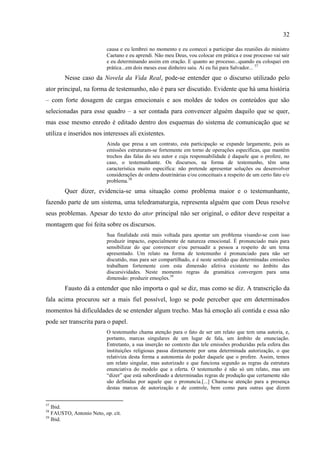 32

                          causa e eu lembrei no momento e eu comecei a participar das reuniões do ministro
                          Caetano e eu aprendi. Não meu Deus, vou colocar em prática e esse processo vai sair
                          e eu determinando assim em oração. E quanto ao processo...quando eu coloquei em
                          prática...em dois meses esse dinheiro saiu. Ai eu fui para Salvador... 57
        Nesse caso da Novela da Vida Real, pode-se entender que o discurso utilizado pelo
ator principal, na forma de testemunho, não é para ser discutido. Evidente que há uma história
– com forte dosagem de cargas emocionais e aos moldes de todos os conteúdos que são
selecionadas para esse quadro – a ser contada para convencer alguém daquilo que se quer,
mas esse mesmo enredo é editado dentro dos esquemas do sistema de comunicação que se
utiliza e inseridos nos interesses ali existentes.
                          Ainda que presa a um contrato, esta participação se expande largamente, pois as
                          emissões estruturam-se fortemente em torno de operações específicas, que mantêm
                          trechos das falas do seu autor e cuja responsabilidade é daquele que o profere, no
                          caso, o testemunhante. Os discursos, na forma de testemunho, têm uma
                          característica muito específica: não pretende apresentar soluções ou desenvolver
                          considerações de ordens doutrinárias e/ou conceituais a respeito de um certo fato e/o
                          problema.58
        Quer dizer, evidencia-se uma situação como problema maior e o testemunhante,
fazendo parte de um sistema, uma teledramaturgia, representa alguém que com Deus resolve
seus problemas. Apesar do texto do ator principal não ser original, o editor deve respeitar a
montagem que foi feita sobre os discursos.
                          Sua finalidade está mais voltada para apontar um problema visando-se com isso
                          produzir impacto, especialmente de natureza emocional. É pronunciado mais para
                          sensibilizar do que convencer e/ou persuadir a pessoa a respeito de um tema
                          apresentado. Um relato na forma de testemunho é pronunciado para não ser
                          discutido, mas para ser compartilhado, e é neste sentido que determinadas emissões
                          trabalham fortemente com esta dimensão afetiva existente no âmbito das
                          discursividades. Neste momento regras da gramática convergem para uma
                          dimensão: produzir emoções.59
        Fausto dá a entender que não importa o quê se diz, mas como se diz. A transcrição da
fala acima procurou ser a mais fiel possível, logo se pode perceber que em determinados
momentos há dificuldades de se entender algum trecho. Mas há emoção ali contida e essa não
pode ser transcrita para o papel.
                          O testemunho chama atenção para o fato de ser um relato que tem uma autoria, e,
                          portanto, marcas singulares de um lugar de fala, um âmbito de enunciação.
                          Entretanto, a sua inserção no contexto das tele emissões produzidas pela esfera das
                          instituições religiosas passa diretamente por uma determinada autorização, o que
                          relativiza desta forma a autonomia do poder daquele que o profere. Assim, temos
                          um relato singular, mas autorizado e que funciona segundo as regras da estrutura
                          enunciativa do modelo que a oferta. O testemunho é não só um relato, mas um
                          ―dizer‖ que está subordinado a determinadas regras de produção que certamente não
                          são definidas por aquele que o pronuncia.[...] Chama-se atenção para a presença
                          destas marcas de autorização e de controle, bem como para outras que dizem


57
   Ibid.
58
   FAUSTO, Antonio Neto, op. cit.
59
   Ibid.
 