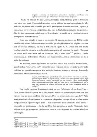33

                          respeito à presença de dispositivos enunciativos midiáticos articulados com
                          operações discursivas que estruturam os novos discursos religiosos. 60
         Assim, em nenhum dos casos, aqui comentados, há liberdade de quem se pronuncia
para quem quer ouvir. Fausta ainda completa com a idéia de que nas comunidades das tele
emissões, as pessoas são chamadas para nelas participarem de modo individual, segundo a
natureza do seu problema e a importância dele para as finalidades estratégicas das emissões.
São, de fato, consumidores ainda que em determinadas circunstâncias se constituam em co-
protagonistas da sua realização.61
        Entre uma atração e outra, o missionário lê algumas passagens da Bíblia, conta
histórias engraçadas, rindo muitas vezes, daqueles que não pertencem a sua religião, e encerra
com as orações. Primeiro, ele reza e toda platéia repete. R. R. Soares fala com muita
confiança que ele vai orar e as enfermidades das pessoas ali presentes vão sumir. ―De agora
em diante, você nunca mais será um fracassado. Não existem falhas‖                  62
                                                                                         , profetiza. Dando
continuidade, ele pede silêncio e finaliza suas preces sozinho. Após a última oração ele faz a
seção dos milagres.
        Ao mediador comete igualmente, ato contínuo, checar se o exercício deu resultados,
quando indaga “onde está o mal”, circunstâncias de respostas em que seu poder e autoridade
poderiam ser colocados em prova. Mas no fundo sinalizam também as intenções de controle
do oficiante. Observe a transcrição abaixo.
                          Respire fundo e faça aqui que não fazia antes, mexa o braço para cima ou para trás,
                          procure aquela hérnia ou aquele caroço, mioma. Deus está operando agora, tape
                          aquele ouvido bom e escuta com aquele que não escutava. Tape o olho e enxerga
                          com o olho que não enxergava. Onde está o seu mal? E faça como eu que já saiu o
                          meu mal. Aconteceu o milagre você conta que não é para o demônio anular o
                          milagre.63
        Esse ritual é composto de muita energia de sua voz. Enfatizando a fé em Jesus Cristo e
Deus, Soares invoca o poder da fé das pessoas, através da comunicação direta com seu
público, para que esses acreditem estar curados. Deus vai operar muito aqui hoje, diz64. Após
a oração solitária, ele ordena que as pessoas que não podiam enxergar abram os olhos, quem
não podia mexer o pescoço agora pode. O mais interessante de se comentar é o fato de que –
observado por continuidade – ele diz que Deus hoje curou isso e aquilo. Afirmando. Cabe
salientar aqui, que somente na continuidade a que se refere Requena, foi possível visualizar
tal situação.

60
   Ibid.
61
   Ibid.
62
   PROGRAMA R. R. Soares, Fitas VHS. Disponível em arquivo particular. Gravado em: 16 de set. 2005.
63
   PROGRAMA R. R. Soares, Fitas VHS. Disponível em arquivo particular. Gravado em: 03 de set. 2005.
64
   PROGRAMA R. R. Soares, op. cit.
 