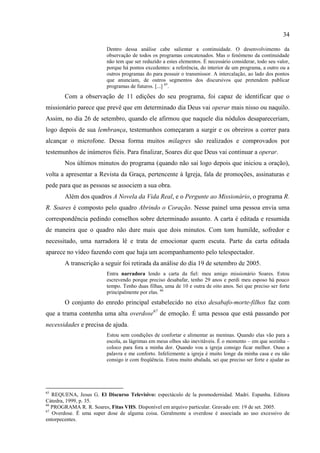 34

                         Dentro dessa análise cabe salientar a continuidade. O desenvolvimento da
                         observação de todos os programas concatenados. Mas o fenômeno da continuidade
                         não tem que ser reduzido a estes elementos. É necessário considerar, todo seu valor,
                         porque há pontos excedentes: a referência, do interior de um programa, a outro ou a
                         outros programas do para possuir o transmissor. A intercalação, ao lado dos pontos
                         que anunciam, de outros segmentos dos discursivos que pretendem publicar
                         programas de futuros. [...] 65.
       Com a observação de 11 edições do seu programa, foi capaz de identificar que o
missionário parece que prevê que em determinado dia Deus vai operar mais nisso ou naquilo.
Assim, no dia 26 de setembro, quando ele afirmou que naquele dia nódulos desapareceriam,
logo depois de sua lembrança, testemunhos começaram a surgir e os obreiros a correr para
alcançar o microfone. Dessa forma muitos milagres são realizados e comprovados por
testemunhos de inúmeros fiéis. Para finalizar, Soares diz que Deus vai continuar a operar.
       Nos últimos minutos do programa (quando não sai logo depois que iniciou a oração),
volta a apresentar a Revista da Graça, pertencente à Igreja, fala de promoções, assinaturas e
pede para que as pessoas se associem a sua obra.
       Além dos quadros A Novela da Vida Real, e o Pergunte ao Missionário, o programa R.
R. Soares é composto pelo quadro Abrindo o Coração. Nesse painel uma pessoa envia uma
correspondência pedindo conselhos sobre determinado assunto. A carta é editada e resumida
de maneira que o quadro não dure mais que dois minutos. Com tom humilde, sofredor e
necessitado, uma narradora lê e trata de emocionar quem escuta. Parte da carta editada
aparece no vídeo fazendo com que haja um acompanhamento pelo telespectador.
       A transcrição a seguir foi retirada da análise do dia 19 de setembro de 2005.
                         Entra narradora lendo a carta da fiel: meu amigo missionário Soares. Estou
                         escrevendo porque preciso desabafar, tenho 29 anos e perdi meu esposo há pouco
                         tempo. Tenho duas filhas, uma de 10 e outra de oito anos. Sei que preciso ser forte
                         principalmente por elas. 66
       O conjunto do enredo principal estabelecido no eixo desabafo-morte-filhos faz com
que a trama contenha uma alta overdose67 de emoção. É uma pessoa que está passando por
necessidades e precisa de ajuda.
                         Estou sem condições de confortar e alimentar as meninas. Quando elas vão para a
                         escola, as lágrimas em meus olhos são inevitáveis. É o momento – em que sozinha –
                         coloco para fora a minha dor. Quando vou a igreja consigo ficar melhor. Ouso a
                         palavra e me conforto. Infelizmente a igreja é muito longe da minha casa e eu não
                         consigo ir com freqüência. Estou muito abalada, sei que preciso ser forte e ajudar as




65
   REQUENA, Jesus G. El Discurso Televisivo: espectáculo de la posmodernidad. Madri. Espanha. Editora
Cátedra, 1999, p. 35.
66
   PROGRAMA R. R. Soares, Fitas VHS. Disponível em arquivo particular. Gravado em: 19 de set. 2005.
67
   Overdose. É uma super dose de alguma coisa. Geralmente a overdose é associada ao uso excessivo de
entorpecentes.
 