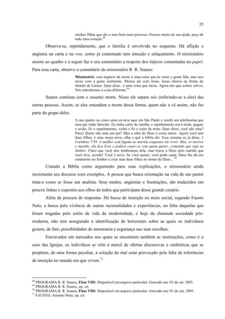 35

                          minhas filhas que são o meu bem mais precioso. Preciso muito de sua ajuda, peço de
                          todo meu coração.68
        Observa-se, repetidamente, que a família é envolvida no esquema. Há aflição e
angústia na carta e na voz, como já comentado tem emoção e enlaçamento. O missionário
assiste ao quadro e a seguir faz o seu comentário a respeito dos tópicos comentadas no papel.
Para essa carta, observe o comentário do missionário R. R. Soares:
                          Missionário: esse negócio de morte é uma coisa que às vezes a gente fala, mas isso
                          mexe com a gente realmente. Mexeu até com Jesus. Jesus chorou na frente do
                          túmulo de Lázaro. Quer dizer...é uma coisa que mexe. Agora nós que somos salvos.
                          Nós entendemos a coisa diferente.69
        Soares continua com o assunto morte. Nisso ele separa nós (referindo-se a eles) das
outras pessoas. Assim, se eles entendem a morte dessa forma, quem não a vê assim, não faz
parte do grupo deles.
                          A uns quatro ou cinco anos eu tava aqui em São Paulo e recebi um telefonema que
                          meu pai tinha falecido. Eu tinha culto de manhã, o sepultamento era à tarde, peguei
                          o avião, fiz o sepultamento, voltei e fiz o culto da noite. Quer dizer, você não ama?
                          Puxa! Quem não ama um pai? Mas a obra de Deus é coisa maior. Agora você tem
                          duas filhas, é uma moça nova, olha o quê a bíblia diz. Essa semana eu já disse, 1
                          Corintios 7:39. A mulher está ligada ao marido enquanto ele viver. Mas, se morrer
                          o marido, ela fica livre e poderá casar-se com quem quiser, contando que seja no
                          Senhor. Claro que você tem lembranças dele, mas louva a Deus pelo marido que
                          você teve, acorde! Você é nova. Se você quiser, você pode casar, Deus lhe dá um
                          casamento no Senhor e criar suas duas filhas no temor de Deus... 70
        Citando a Bíblia como argumento para suas explicações, o missionário ainda
incrementa seu discurso com exemplos. A pessoa que busca orientação na vida de um pastor
trata-o como se fosse um analista. Seus medos, angústias e frustrações, são traduzidos em
poucos linhas e expostos aos olhos de todos que participam desse grande cenário.
        Além de procura de respostas. Há busca de inserção no meio social, segundo Fausto
Neto, a busca pela vivência de outras racionalidades e experiências, na falta daquelas que
foram tragadas pelo estilo de vida da modernidade, e hoje da chamada sociedade pós-
moderna, não tem assegurado a identificação de horizontes sobre as quais os indivíduos
gozem, de fato, possibilidades de autonomia e segurança nas suas escolhas.
        Encravados em mercados nos quais se encontram também as instituições, como é o
caso das Igrejas, os indivíduos se vêm à mercê de ofertas discursivas e simbólicas que se
propõem, de uma forma peculiar, à solução do mal estar provocado pela falta de referências
de inserção no mundo em que vivem.71



68
   PROGRAMA R. R. Soares, Fitas VHS. Disponível em arquivo particular. Gravado em: 03 de set. 2005.
69
   PROGRAMA R. R. Soares, op. cit.
70
   PROGRAMA R. R. Soares, Fitas VHS. Disponível em arquivo particular. Gravado em: 01 de out. 2005.
71
   FAUSTO, Antonio Neto, op. cit.
 