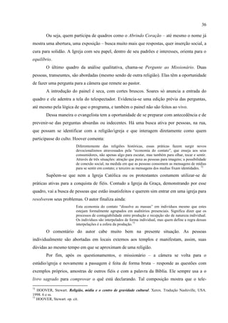 36

       Ou seja, quem participa de quadros como o Abrindo Coração – até mesmo o nome já
mostra uma abertura, uma exposição – busca muito mais que respostas, quer inserção social, a
cura para solidão. A Igreja com seu papel, dentro de seu padrões e interesses, orienta para o
equilíbrio.
       O último quadro da análise qualitativa, chama-se Pergunte ao Missionário. Duas
pessoas, transeuntes, são abordadas (mesmo sendo de outra religião). Elas têm a oportunidade
de fazer uma pergunta para a câmera que remete ao pastor.
       A introdução do painel é seca, com cortes bruscos. Soares só anuncia a entrada do
quadro e ele adentra a tela do telespectador. Evidencia-se uma edição prévia das perguntas,
até mesmo pela lógica de que o programa, e também o painel não são feitos ao vivo.
       Dessa maneira o evangelista tem a oportunidade de se preparar com antecedência e de
prevenir-se das perguntas absurdas ou indecentes. Há uma busca ativa por pessoas, na rua,
que possam se identificar com a religião/igreja e que interagem diretamente como quem
participasse do culto. Hoover comenta:
                         Diferentemente das religiões históricas, essas práticas fazem surgir novos
                         devocionalismos atravessados pela ―economia do contato‖, que enseja aos seus
                         consumidores, não apenas algo para escutar, mas também para olhar, tocar e sentir.
                         Através de três situações: atração que puxa as pessoas para imagens; a possibilidade
                         de conexão social, na medida em que as pessoas consomem as mensagens de mídias
                         para se sentir em contato; e terceiro as mensagens dos medias fixam identidades. 72
       Supõem-se que nem a Igreja Católica ou os protestantes costumem utilizar-se de
práticas ativas para a conquista de fiéis. Contudo a Igreja da Graça, demonstrando por esse
quadro, vai a busca de pessoas que estão insatisfeitos e querem sim entrar em uma igreja para
resolverem seus problemas. O autor finaliza ainda:
                         Esta economia do contato ―dissolve as massas‖ em indivíduos mesmo que estes
                         estejam formalmente agrupados em auditórios presenciais. Significa dizer que os
                         processos de contagiabilidade entre produção e recepção são de natureza individual.
                         Os indivíduos são interpelados de forma individual, mas quem define a regra dessas
                         interpelações é a esfera da produção.73
       O comentário do autor cabe muito bem na presente situação. As pessoas
individualmente são abortadas em locais externos aos templos e manifestam, assim, suas
dúvidas ao mesmo tempo em que se aproximam de uma religião.
       Por fim, após os questionamentos, o missionário – a câmera se volta para o
estúdio/igreja e novamente a passagem é feita de forma bruta – responde as questões com
exemplos próprios, amostras de outros fiéis e com a palavra da Bíblia. Ele sempre usa a o
livro sagrado para comprovar o quê está declarando. Tal composição mostra que o tele-
72
   HOOVER, Stewart. Religião, mídia e o centro de gravidade cultural. Xerox. Tradução Nashiville, USA.
1998. 6 e ss.
73
   HOOVER, Stewart. op. cit.
 
