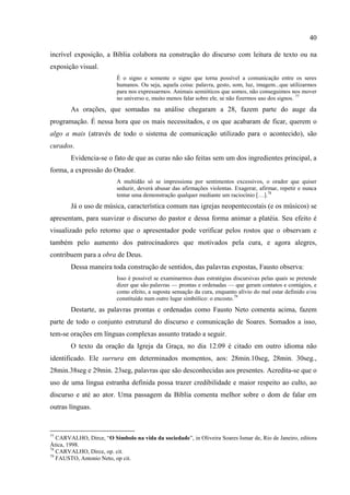 40

incrível exposição, a Bíblia colabora na construção do discurso com leitura de texto ou na
exposição visual.
                          É o signo e somente o signo que torna possível a comunicação entre os seres
                          humanos. Ou seja, aquela coisa: palavra, gesto, som, luz, imagem...que utilizarmos
                          para nos expressarmos. Animais semióticos que somos, não conseguimos nos mover
                          no universo e, muito menos falar sobre ele, se não fizermos uso dos signos. 77
        As orações, que somadas na análise chegaram a 28, fazem parte do auge da
programação. É nessa hora que os mais necessitados, e os que acabaram de ficar, querem o
algo a mais (através de todo o sistema de comunicação utilizado para o acontecido), são
curados.
        Evidencia-se o fato de que as curas não são feitas sem um dos ingredientes principal, a
forma, a expressão do Orador.
                          A multidão só se impressiona por sentimentos excessivos, o orador que quiser
                          seduzir, deverá abusar das afirmações violentas. Exagerar, afirmar, repetir e nunca
                          tentar uma demonstração qualquer mediante um raciocínio […].78
        Já o uso de música, característica comum nas igrejas neopentecostais (e os músicos) se
apresentam, para suavizar o discurso do pastor e dessa forma animar a platéia. Seu efeito é
visualizado pelo retorno que o apresentador pode verificar pelos rostos que o observam e
também pelo aumento dos patrocinadores que motivados pela cura, e agora alegres,
contribuem para a obra de Deus.
        Dessa maneira toda construção de sentidos, das palavras expostas, Fausto observa:
                          Isso é possível se examinarmos duas estratégias discursivas pelas quais se pretende
                          dizer que são palavras — prontas e ordenadas — que geram contatos e contágios, e
                          como efeito, a suposta sensação da cura, enquanto alívio do mal estar definido e/ou
                          constituído num outro lugar simbólico: o encosto. 79
        Destarte, as palavras prontas e ordenadas como Fausto Neto comenta acima, fazem
parte de todo o conjunto estrutural do discurso e comunicação de Soares. Somados a isso,
tem-se orações em línguas complexas assunto tratado a seguir.
        O texto da oração da Igreja da Graça, no dia 12.09 é citado em outro idioma não
identificado. Ele surrura em determinados momentos, aos: 28min.10seg, 28min. 30seg.,
28min.38seg e 29min. 23seg, palavras que são desconhecidas aos presentes. Acredita-se que o
uso de uma língua estranha definida possa trazer credibilidade e maior respeito ao culto, ao
discurso e até ao ator. Uma passagem da Bíblia comenta melhor sobre o dom de falar em
outras línguas.


77
   CARVALHO, Dirce, ―O Símbolo na vida da sociedade‖, in Oliveira Soares Ismar de, Rio de Janeiro, editora
Ática, 1998.
78
   CARVALHO, Dirce, op. cit.
79
   FAUSTO, Antonio Neto, op cit.
 