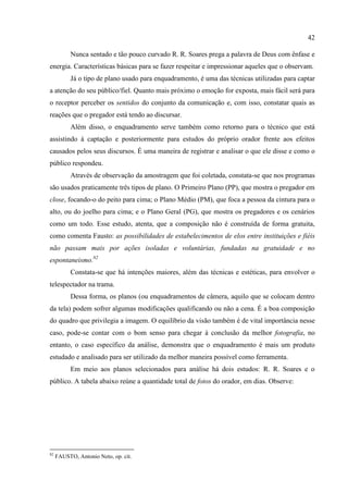 42

           Nunca sentado e tão pouco curvado R. R. Soares prega a palavra de Deus com ênfase e
energia. Características básicas para se fazer respeitar e impressionar aqueles que o observam.
           Já o tipo de plano usado para enquadramento, é uma das técnicas utilizadas para captar
a atenção do seu público/fiel. Quanto mais próximo o emoção for exposta, mais fácil será para
o receptor perceber os sentidos do conjunto da comunicação e, com isso, constatar quais as
reações que o pregador está tendo ao discursar.
           Além disso, o enquadramento serve também como retorno para o técnico que está
assistindo à captação e posteriormente para estudos do próprio orador frente aos efeitos
causados pelos seus discursos. É uma maneira de registrar e analisar o que ele disse e como o
público respondeu.
           Através de observação da amostragem que foi coletada, constata-se que nos programas
são usados praticamente três tipos de plano. O Primeiro Plano (PP), que mostra o pregador em
close, focando-o do peito para cima; o Plano Médio (PM), que foca a pessoa da cintura para o
alto, ou do joelho para cima; e o Plano Geral (PG), que mostra os pregadores e os cenários
como um todo. Esse estudo, atenta, que a composição não é construída de forma gratuita,
como comenta Fausto: as possibilidades de estabelecimentos de elos entre instituições e fiéis
não passam mais por ações isoladas e voluntárias, fundadas na gratuidade e no
espontaneismo.82
           Constata-se que há intenções maiores, além das técnicas e estéticas, para envolver o
telespectador na trama.
           Dessa forma, os planos (ou enquadramentos de câmera, aquilo que se colocam dentro
da tela) podem sofrer algumas modificações qualificando ou não a cena. É a boa composição
do quadro que privilegia a imagem. O equilíbrio da visão também é de vital importância nesse
caso, pode-se contar com o bom senso para chegar à conclusão da melhor fotografia, no
entanto, o caso específico da análise, demonstra que o enquadramento é mais um produto
estudado e analisado para ser utilizado da melhor maneira possível como ferramenta.
           Em meio aos planos selecionados para análise há dois estudos: R. R. Soares e o
público. A tabela abaixo reúne a quantidade total de fotos do orador, em dias. Observe:




82
     FAUSTO, Antonio Neto, op. cit.
 