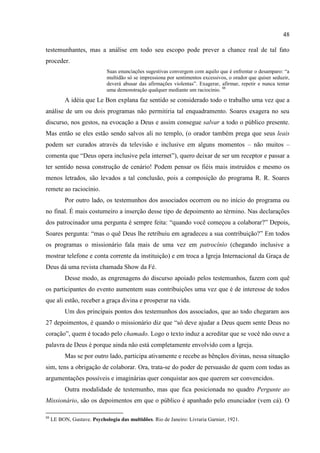 48

testemunhantes, mas a análise em todo seu escopo pode prever a chance real de tal fato
proceder.
                             Suas enunciações sugestivas convergem com aquilo que é enfrentar o desamparo: ―a
                             multidão só se impressiona por sentimentos excessivos, o orador que quiser seduzir,
                             deverá abusar das afirmações violentas‖. Exagerar, afirmar, repetir e nunca tentar
                             uma demonstração qualquer mediante um raciocínio. 88
           A idéia que Le Bon explana faz sentido se considerado todo o trabalho uma vez que a
análise de um ou dois programas não permitiria tal enquadramento. Soares exagera no seu
discurso, nos gestos, na evocação a Deus e assim consegue salvar a todo o público presente.
Mas então se eles estão sendo salvos ali no templo, (o orador também prega que seus leais
podem ser curados através da televisão e inclusive em alguns momentos – não muitos –
comenta que ―Deus opera inclusive pela internet‖), quero deixar de ser um receptor e passar a
ter sentido nessa construção de cenário! Podem pensar os fiéis mais instruídos e mesmo os
menos letrados, são levados a tal conclusão, pois a composição do programa R. R. Soares
remete ao raciocínio.
           Por outro lado, os testemunhos dos associados ocorrem ou no início do programa ou
no final. É mais costumeiro a inserção desse tipo de depoimento ao término. Nas declarações
dos patrocinador uma pergunta é sempre feita: ―quando você começou a colaborar?‖ Depois,
Soares pergunta: ―mas o quê Deus lhe retribuiu em agradeceu a sua contribuição?‖ Em todos
os programas o missionário fala mais de uma vez em patrocínio (chegando inclusive a
mostrar telefone e conta corrente da instituição) e em troca a Igreja Internacional da Graça de
Deus dá uma revista chamada Show da Fé.
           Desse modo, as engrenagens do discurso apoiado pelos testemunhos, fazem com quê
os participantes do evento aumentem suas contribuições uma vez que é de interesse de todos
que ali estão, receber a graça divina e prosperar na vida.
           Um dos principais pontos dos testemunhos dos associados, que ao todo chegaram aos
27 depoimentos, é quando o missionário diz que ―só deve ajudar a Deus quem sente Deus no
coração‖, quem é tocado pelo chamado. Logo o texto induz a acreditar que se você não ouve a
palavra de Deus é porque ainda não está completamente envolvido com a Igreja.
           Mas se por outro lado, participa ativamente e recebe as bênçãos divinas, nessa situação
sim, tens a obrigação de colaborar. Ora, trata-se do poder de persuasão de quem com todas as
argumentações possíveis e imaginárias quer conquistar aos que querem ser convencidos.
           Outra modalidade de testemunho, mas que fica posicionada no quadro Pergunte ao
Missionário, são os depoimentos em que o público é apanhado pelo enunciador (vem cá). O

88
     LE BON, Gustave. Psychologia das multidões. Rio de Janeiro: Livraria Garnier, 1921.
 