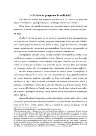 51

                        3 – Missão ou programa de auditório?
        Com base nas análises dos programas gravados de R. R. Soares e do panorama
traçado. Vislumbram-se alguns parâmetros de semelhanças midiáticas dos painéis.89
        Dessa forma, este capítulo mostra-se como necessário para que assim atinja-se uma
comparativo plausível frente aos programas de auditório citados antes e o programa religioso.

3.1 Palco

        O palco90 é à parte do teatro em que os atores representam. É nele que peças teatrais
são desenvolvidas, filmes são assistidos, programas são gravados. Fazem parte dos tablados,
toda a tecnologia já desenvolvida para captar as cenas, o jogo de iluminação, construção
sonora e principalmente a composição com encenadores. Sem os atores, contracenando, os
palcos não teriam sentido e ficariam sem valor para o desenvolvimento da arte.
        Na arquitetura, considera-se que há uma diversidade muito grande de estribos. Aqui
considerar-se-á os cinco principais tablados. O teatro Italiano é composto por uma disposição
frontal da platéia e também de outros elementos como palco delimitado pela boca de cena,
cortina e a presença da caixa cênica com urdimento, coxias e varandas. Ele é mais utilizado
em virtude das estrutura televisivas para que haja o espaço para o público compor o auditório.
        O teatro do tipo Arena tem o estrado inserido no meio da platéia. Nesta tipologia a
público é disposta em todos os lados ou em toda a circunferência do palco, podendo sua forma
ser circular, triangular, quadrada, trapezoidal, etc. Essa configuração é muito comum ser
instalada ao ar livre. Observa-se ventos dominantes e os anteparos naturais como árvores e
montanhas ao implantar as arenas, pois, esses são elementos que definirão acústica. Assim
como no teatro Elizabetano ou Esporão, toda a estrutura do palco fica à vista do espectador,
por exemplo, à grelha para iluminação. Poucos edifícios teatrais são construídos nessa relação
tablado e platéia.
        O teatro Elizabetano tem em uma configuração diferente, pois à relação palco x platéia
é invertida o que caracteriza o contrário do estabelecido no teatro italiano. A platéia envolve o
palco em três lados – frente e laterais. Não há, na maioria das vezes, a presença da boca de
89
  Domingão do Faustão, Domingo Legal, Tele curso 2000 e outros mais.
90
   Conceitualmente palco é a área de cena e não tem limites laterais definidos. A boca de cena define a abertura
da área de encenação. O palco será definido a partir das linhas de visão do espectador numa relação com a área
de cena proposta pela cenografia. É o espaço do espetáculo visto. Recomenda-se uma profundidade no mínimo
igual à boca de cena. Esta forma "quadrada" de propor a área de cena permite que a arquitetura cênica não seja
um agente limitador na estética da encenação. O palco e as coxias poderão receber equipamentos próprios. Os
elevadores de palco e do fosso da orquestra, palcos móveis e giratórios deverão, para o seu projeto e instalação,
receber a consultoria de profissionais especializados em cenotécnica para a definição do equipamento a ser
utilizado e de suas exigências para a instalação, funcionamento e manutenção. LAZULI. Conceitos. Disponível
em: <http://www.lazuliarquitetura.com.br/frame_conceitos.htm>. Acesso em: 26 out. 2005.
 
