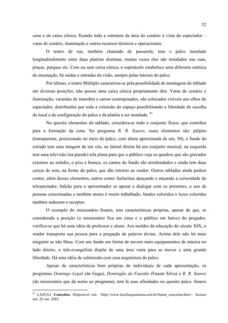 52

cena e da caixa cênica, ficando toda a estrutura da área do cenário à vista do espectador –
varas de cenário, iluminação e outros recursos técnicos e operacionais.
       O teatro de rua, também chamado de passarela, tem o palco instalado
longitudinalmente entre duas platéias distintas, muitas vezes eles são instalados nas ruas,
praças, parques etc. Com ou sem caixa cênica, o espetáculo estabelece uma diferente estética
de encenação, há saídas e entradas da visão, sempre pelas laterais do palco.
       Por último, o teatro Múltiplo caracteriza-se pela possibilidade de montagem do tablado
em diversas posições, não possui uma caixa cênica propriamente dita. Varas de cenário e
iluminação, varandas de manobra e carros contrapesados, são colocados visíveis aos olhos do
espectador, distribuídos por toda a extensão do espaço possibilitando a liberdade de escolha
do local e da configuração do palco e da platéia a ser instalada. 91
       No quesito elementos do tablado, considera-se todo o conjunto físico, que contribui
para a formação da cena. No programa R. R. Soares, esses elementos são: púlpito
(transparente, posicionado no meio do palco, com altura aproximada de um, 50), o fundo do
estrado tem uma imagem de um céu, na lateral direita há um conjunto musical, na esquerda
tem uma televisão (na parede) tela plana para que o público veja os quadros que são gravados
externos ao estúdio, o piso é branco, os cantos do fundo são arredondados e ainda tem duas
caixas de som, na frente do palco, que dão retorno ao orador. Outros tablados ainda podem
conter, além desses elementos, outros como: bailarinas dançando e atiçando a curiosidade do
telespectador, balcão para o apresentador se apoiar e dialogar com os presentes, o uso de
pessoas conceituadas e também atores é muito trabalhado, fundos coloridos e luzes coloridas
também seduzem o receptor.
       O exemplo do missionário Soares, tem características próprias, apesar de que, se
considerada a posição (o missionário fica em cima e o público em baixo) do pregador,
verifica-se que há uma idéia de professor e aluno. Aos moldes da educação do século XIX, o
orador transporta sua pessoa para a pregação da palavra divina. Acima dele não há mais
ninguém se não Deus. Com um fundo em forma de nuvem mais equipamentos de música no
lado direito, o tele-evangelista dispõe de uma área vasta para se mover e uma grande
liberdade. Há uma idéia de submissão com essa arquitetura do palco.
       Apesar de características bem próprias de individuais de cada apresentação, os
programas Domingo Legal (do Gugu), Domingão do Faustão (Fausto Silva) e R. R. Soares
(do missionário que dá nome ao programa), tem lá suas afinidades no quesito palco. Soares

91
  LAZULI. Conceitos. Disponível em: <http://www.lazuliarquitetura.com.br/frame_conceitos.htm>. Acesso
em: 26 out. 2005.
 