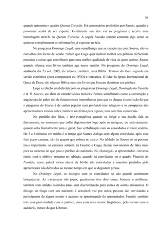 54

quando apresenta o quadro Quenta Coração. Há comentários proferidos por Fausto, quando o
panorama acaba de ser exposto. Geralmente um ator vai ao programa e recebe uma
homenagem através do Quenta Coração. A seguir Faustão sempre comenta algo como se
quisesse complementar as informações já expostas na tela.
       No programa Domingo Legal, uma semelhança que se caracteriza com Soares, são os
conselhos em forma de venda. Parece que Gugu quer instruir melhor seu público oferecendo
produtos e coisas que contribuem para uma melhor qualidade de vida de quem assiste. Soares
quando oferece seus livros também age nesse sentido. No programa do Domingo Legal,
analisado dia 23 out. 2005, ele oferece, também, uma Bíblia. Trata-se do livro sagrado em
versão eletrônica (para computador ou DVD) e interativa. O líder da Igreja Internacional da
Graça de Deus, não oferece Bíblia, mas sim livros que buscam doutrinar seu público.
       Logo a relação estabelecida com os programas Domingo Legal, Domingão do Faustão
e R. R. Soares, vai além de características técnicas. Pontos semelhantes como à construção e
arquitetura do palco são de fundamentais importâncias para que se chegue à conclusão de que
o programa do Soares é de cunho popular com profundo teor religioso e os prospectos dos
apresentadores citados antes, também são feitos para o povo, mas com fins comerciais.
       No paralelo das falas, o tele-evangelista quando se dirige a sua platéia fala ou
diretamente, no momento que colhe depoimentos logo após os milagres, ou indiretamente,
quando olha frontalmente para o geral. Sua verbalização com os convidados é muito restrita.
De 2 a 4 minutos em média é o tempo que Soares dialoga com algum convidado, após esse
bate papo cantam, não há grupos que sobem no palco. No tablado de Soares só as pessoas
mais importantes ou cantores sobrem. Já Faustão e Gugu, fazem movimentos de falas mais
para as câmeras do que para o público do auditório. No Domingão, o apresentador, conversa
muito com o público presente no tablado, quando há convidados ou o quadro Pizzaria do
Faustão, nesse painel vários atores da Globo são convidados e assuntos pautados pelo
apresentador são debatidos ao mesmo tempo em que se degustam pizzas.
       No Domingo Legal, os diálogos com os convidados se dão quando acontecem
brincadeiras. As travessuras são jogos, geralmente têm dois times, homens e mulheres,
também com artistas inseridos (mas sem discriminação para atores de outras emissoras). O
diálogo do Gugu com seu auditório é acessível, vez por outra, pessoas são convidadas a
participarem de algum evento e acabam se aproximando do apresentador. Faustão também
tem essa proximidade com o público, mas com uma menor freqüência, pelo menos com o
auditório, menor do que Liberato.
 
