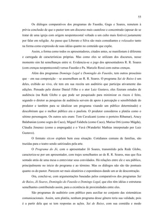 55

       Os diálogos comparativos dos programas do Faustão, Gugu e Soares, remetem à
prévia conclusão de que o pastor tem um discurso mais cauteloso e concentrado (apesar de se
tratar de uma igreja com origem neopentecostal voltado a um culto mais festivo) justamente
por falar em religião. Ao passo que Liberato e Silva são mais comediantes e relaxados tanto
na forma como expressão de suas idéias quanto no conteúdo que expõe.
       Assim, a forma como todos os apresentadores, citados antes, se manifestam é diferente
e carregada de características próprias. Mas como eles se utilizam dos discursos, nesse
momento sim há semelhanças entre si. Evidencia-se o jogo dos apresentadores R. R. Soares
(com crenças neopentecostal) versus Faustão e Pa. Marcelo Rossi com outras crenças.
       Além dos programas Domingo Legal e Domingão do Faustão, tem outros proscénio
que – em sua composição – se assemelham ao R. R. Soares. O programa Sai de Baixo é um
deles, exibido ao vivo, ele tem em sua receita um auditório que participa ativamente das
edições. Pensado pelo diretor Daniel Filho e o ator Luiz Gustavo, eles fizeram estudos de
audiência (na Rede Globo o que pode ser pesquisado para minimizar os riscos é feito,
segundo o diretor as pesquisas de audiência servem de apoio à percepção e sensibilidade do
produtor e também para se idealizar um programa visando um público determinado) e
descobriram que o melhor público era o paulista. O produtor considerou a platéia como o
sétimo personagem. Os outros seis eram: Tom Cavalcanti (como o porteiro Ribamar), Aracy
Balabanian (como sogra do Caco), Miguel Falabela (como Caco), Marisa Orti (como Mágda),
Cláudia Jimenez (como a empregada) e o Vavá (Wanderlei Mathias interpretado por Luiz
Gustavo).
       O formato sitcon expõem bem essa situação. Cotidianos comuns de famílias, são
trazidas para o teatro sendo satirizados pela arte.
       O Programa do Jô, com o apresentador Jô Soares, transmitido pela Rede Globo,
caracteriza-se por um apresentador, com trajes semelhantes ao de R. R. Soares, mas que fica
sentado atrás de uma mesa a entrevistar seus convidados. Há relações entre ele e seu público,
principalmente no início do programa e ao término. Mas os diálogos não são tão pontuais
quanto os do pastor. Parecem ser mais aleatórios e espontâneos dando um ar de descontração.
       Ora, conclui-se, com argumentações baseadas pelos comparativos dos programas Sai
de Baixo, Jô Soares, Domingão do Faustão e Domingo Legal, que eles têm idéias e estruturas
semelhantes contribuindo assim, para a existência de proximidades entre eles.
       São programas de auditório com público para auxiliar no conjunto das sistemáticas
comunicacionais. Assim, sem platéia, nenhum programa desse gênero teria sua validade, pois
é a partir dela que se tem respostas as ações. Sai de Baixo, com sua comédia e modo
 
