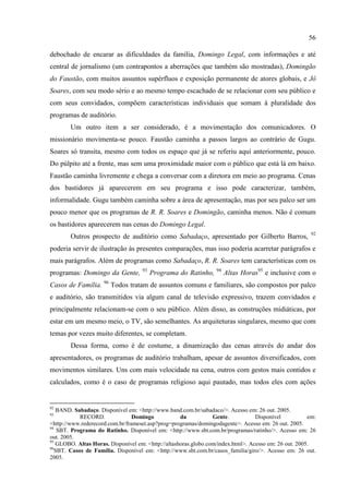 56

debochado de encarar as dificuldades da família, Domingo Legal, com informações e até
central de jornalismo (um contrapontos a aberrações que também são mostradas), Domingão
do Faustão, com muitos assuntos supérfluos e exposição permanente de atores globais, e Jô
Soares, com seu modo sério e ao mesmo tempo escachado de se relacionar com seu público e
com seus convidados, compõem características individuais que somam à pluralidade dos
programas de auditório.
        Um outro item a ser considerado, é a movimentação dos comunicadores. O
missionário movimenta-se pouco. Faustão caminha a passos largos ao contrário de Gugu.
Soares só transita, mesmo com todos os espaço que já se referiu aqui anteriormente, pouco.
Do púlpito até a frente, mas sem uma proximidade maior com o público que está lá em baixo.
Faustão caminha livremente e chega a conversar com a diretora em meio ao programa. Cenas
dos bastidores já aparecerem em seu programa e isso pode caracterizar, também,
informalidade. Gugu também caminha sobre a área de apresentação, mas por seu palco ser um
pouco menor que os programas de R. R. Soares e Domingão, caminha menos. Não é comum
os bastidores aparecerem nas cenas do Domingo Legal.
                                                                                                        92
        Outros prospecto de auditório como Sabadaço, apresentado por Gilberto Barros,
poderia servir de ilustração às presentes comparações, mas isso poderia acarretar parágrafos e
mais parágrafos. Além de programas como Sabadaço, R. R. Soares tem características com os
                                    93                            94
programas: Domingo da Gente,             Programa do Ratinho,          Altas Horas95 e inclusive com o
Casos de Família. 96 Todos tratam de assuntos comuns e familiares, são compostos por palco
e auditório, são transmitidos via algum canal de televisão expressivo, trazem convidados e
principalmente relacionam-se com o seu público. Além disso, as construções midiáticas, por
estar em um mesmo meio, o TV, são semelhantes. As arquiteturas singulares, mesmo que com
temas por vezes muito diferentes, se completam.
        Dessa forma, como é de costume, a dinamização das cenas através do andar dos
apresentadores, os programas de auditório trabalham, apesar de assuntos diversificados, com
movimentos similares. Uns com mais velocidade na cena, outros com gestos mais contidos e
calculados, como é o caso de programas religioso aqui pautado, mas todos eles com ações


92
   BAND. Sabadaço. Disponível em: <http://www.band.com.br/sabadaco/>. Acesso em: 26 out. 2005.
93
            RECORD.              Domingo            da           Gente.           Disponível           em:
<http://www.rederecord.com.br/frameset.asp?prog=programas/domingodagente>. Acesso em: 26 out. 2005.
94
    SBT. Programa do Ratinho. Disponível em: <http://www.sbt.com.br/programas/ratinho/>. Acesso em: 26
out. 2005.
95
   GLOBO. Altas Horas. Disponível em: <http://altashoras.globo.com/index.html>. Acesso em: 26 out. 2005.
96
   SBT. Casos de Família. Disponível em: <http://www.sbt.com.br/casos_familia/giro/>. Acesso em: 26 out.
2005.
 